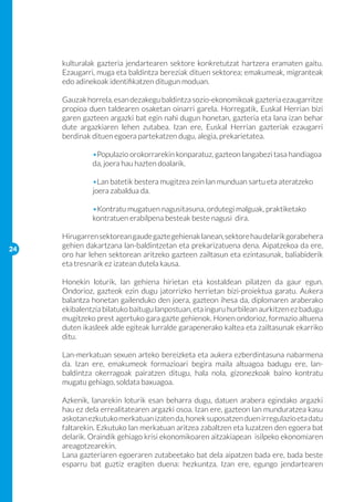 kulturalak gazteria jendartearen sektore konkretutzat hartzera eramaten gaitu.
     Ezaugarri, muga eta baldintza bereziak dituen sektorea; emakumeak, migranteak
     edo adinekoak identifikatzen ditugun moduan.

     Gauzak horrela, esan dezakegu baldintza sozio-ekonomikoak gazteria ezaugarritze
     propioa duen taldearen osaketan oinarri garela. Horregatik, Euskal Herrian bizi
     garen gazteen argazki bat egin nahi dugun honetan, gazteria eta lana izan behar
     dute argazkiaren lehen zutabea. Izan ere, Euskal Herrian gazteriak ezaugarri
     berdinak dituen egoera partekatzen dugu, alegia, prekarietatea.

     	        •Populazio orokorrarekin konparatuz, gazteon langabezi tasa handiagoa 	
     	        da, joera hau hazten doalarik.
     	
     	        •Lan batetik bestera mugitzea zein lan munduan sartu eta ateratzeko 	
     	        joera zabaldua da.

     	        •Kontratu mugatuen nagusitasuna, ordutegi malguak, praktiketako 	
     	        kontratuen erabilpena besteak beste nagusi dira.

     Hirugarren sektorean gaude gazte gehienak lanean, sektore hau delarik gorabehera
24
     gehien dakartzana lan-baldintzetan eta prekarizatuena dena. Aipatzekoa da ere,
     oro har lehen sektorean aritzeko gazteen zailtasun eta ezintasunak, baliabiderik
     eta tresnarik ez izatean dutela kausa.

     Honekin loturik, lan gehiena hirietan eta kostaldean pilatzen da gaur egun.
     Ondorioz, gazteok ezin dugu jatorrizko herrietan bizi-proiektua garatu. Aukera
     balantza honetan gailenduko den joera, gazteon ihesa da, diplomaren araberako
     ekibalentzia bilatuko baitugu lanpostuan, eta inguru hurbilean aurkitzen ez badugu
     mugitzeko prest agertuko gara gazte gehienok. Honen ondorioz, formazio altuena
     duten ikasleek alde egiteak lurralde garapenerako kaltea eta zailtasunak ekarriko
     ditu.

     Lan-merkatuan sexuen arteko bereizketa eta aukera ezberdintasuna nabarmena
     da. Izan ere, emakumeok formazioari begira maila altuagoa badugu ere, lan-
     baldintza okerragoak pairatzen ditugu, hala nola, gizonezkoak baino kontratu
     mugatu gehiago, soldata baxuagoa.

     Azkenik, lanarekin loturik esan beharra dugu, datuen arabera egindako argazki
     hau ez dela errealitatearen argazki osoa. Izan ere, gazteon lan munduratzea kasu
     askotan ezkutuko merkatuan izaten da, honek suposatzen duen irregulazio eta datu
     faltarekin. Ezkutuko lan merkatuan aritzea zabaltzen eta luzatzen den egoera bat
     delarik. Oraindik gehiago krisi ekonomikoaren aitzakiapean isilpeko ekonomiaren
     areagotzearekin.
     Lana gazteriaren egoeraren zutabeetako bat dela aipatzen bada ere, bada beste
     esparru bat guztiz eragiten duena: hezkuntza. Izan ere, egungo jendartearen
 