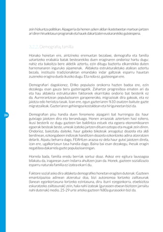 zein hizkuntza politikan. Aipagarria da hemen azken aldian ikastetxeetan martxan jartzen
     ari diren hirueletasun programak eta hauek dakartzaten euskararekiko gutxiespena.


     3.2.2. Demografia, familia
     Honako honetan ere, aintzineko eremuetan bezalaxe, demografia eta familia
     uztartzeko erabakia batak bestearekiko duen eraginaren ondorioz hartu dugu:
     nahiz eta bakoitza bere aldetik aztertu, ezin ditugu baztertu elkarrekiko duten
     harremanaren inguruko aipamenak. Aldaketa estrukturaletako atalean aztertu
     bezala, instituzio tradizionaletan emandako indar galtzeak esparru hauetan
     zuzeneko eragina duela ikusiko dugu. Eta nola ez, gazteongan ere.

     Demografiari dagokionez, EHko populazio orokorra hazten badoa ere, ezin
     dezakegu esan gauza bera gazteriagatik. Zahartze progresiboa ematen ari da
     eta hau aldaketa estrukturalen faktoreek ekarritako ondorio bat besterik ez
     da. Aurrerantzean populazioaren garapenerako, migrazioak dira gakoak, eta ez
     jaiotza edo heriotza tasak. Izan ere, egun gazteriaren %10 osatzen baitute gazte
     migratzaileak. Gazteriaren gehiengoa kostaldean eta hiriguneetan bizi da.

26   Demografian pisu handia duen fenomeno aipagarri bat hurrengoa da: haur
     gutxiago jaiotzen dira eta beranduago. Honen arrazoiak aztertzen hasi ezkero,
     ikusi besterik ez dugu gazteen lan baldintza estuek eta egoera ekonomikoaren
     egoerak besteak beste, umeak izateko jartzen dituen oztopo eta mugak zein diren.
     Ondorioz, baieztatu daiteke, haur gabeko bikoteak areagotuz doazela eta aldi
     berdinean, ezkongabeen indizeak handitzen doazela ezkontzeko adina atzeratzen
     delarik. Aipatu beharra dago, FEAHLen arazoa ez dela haur gutxi jaiotzen direla,
     izan ere, ugalkortasun tasa handia dago. Baina bai esan dezakegu, ihesak eragin
     negatiboa dakarrela gazte populazioarengan.

     Horrela bada, familia eredu berriak sortuz doaz. Askoz ere egitura lausoagoa
     bilakatu da, iraganean zuen indarra ahultzen joan da. Honek, gazteen sozializazio
     esparru naturala familia ez izatea ekarri du.

     Faktore sozial asko dira aldaketa demografiko honetan eragiten dutenak: Gazteen
     emantzipazioa adinean atzeratuz doa, bizi autonomoa lortzeko zailtasunak
     (lanean egonkortasuna lortzeko ezintasuna, diru iturri ezegonkorra, etxebizitza
     eskuratzeko zailtasunak) zein, hala nahi izateak (gurasoen etxean bizitzen jarraitu
     nahi dutenak) medio. 25-29 urte arteko gazteen %80a gurasoekin bizi da.
 