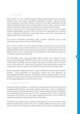 3.2.3. Migrazioa
Egun ematen ari diren migrazio fluxuek jendarte egituraketako eremu guztietan
eragiten dute. Bizi dugun kapitalismo globalizatu honetan, migrazio fluxuak
eguneroko gaiak bihurtu dira. Bai gure herrira etortzen diren edota baita herritik
irtetzen direnentzat, zein hara eta hona gabiltzanontzat. Aukera aniztasun honek
aukerak ireki ditu mugikortasuna areagotzeko, kasu askotan beharrizanez.
Arrazoi ezberdinak aurki ditzazkegu migrazio honetan. Gure herritik kanpora
doazenen gehiengoak, gutxitan izaten du beharrizan ekonomiko bat irtetzeko
arrazoi nagusitzat. Gehienetan, hizkuntzak ikasten, beste bizi esperientzia bat
edota lanean formatzera joanen da.

Gure herrira datozenen gehiengoak aldiz, jendarte antolaketa eredu honek
sortutako ondasun desorekaren ondorioz datoz.

Gure herrian, ematen ari diren migrazio fluxuak aztertzerako argi utzi behar
dugu ez dugula datu errealik %100an. Izan ere, Euskal Herrian bizi direnak ere,
imigratzaile gisa daude konsideratuak datu ofizialetan, adibidez, Baionan bizi den
Bilbotar bat atzerritar imigratzaile gisa kontsideratzen da. Gabezi hau dela eta,
aztertutako datuak ez dira osatuak.
                                                                                     27
Ezin dezakegu ukatu muga bakoitzeko aldean ematen den migrazio fluxuak
dituen ezberdintasunak. FEAHLen ematen den imigrazio nagusia adibidez, Estatu
Frantsesekoa da, BABen (Baiona-Angelu-Biarritze) zentratzen delarik. EEALLen
berriz, orain gutxi arte, industrializazio garaitik Estatu Espaiñolekoa bazen ere,
imigratzaileen kopuru nagusia orain Hego Amerika eta Afrikarra da gehienbat.

Barne migrazioari dagokionez berriz, mugaz bi aldeetan gertatzen da fenomeno
berdina. Herri guneetatik hiri guneetara ematen dira fluxu gehienak, bai
barnealdetik BAB aldera adibidez edota Bilbo handia bezalako guneetara. Honen
ondorioz herri guneak husten doaz eta biztanleria hiri guneetan kontzentratzen da
geroz eta gehiago, gune aunitz kinka larrian utziz.

3.2.4. Aisia, kirola eta jaia
Euskal Herriko errealitatearen irudikapen zehatzago bat burutzeko asmoz, jaia bi
ikuspegi desberdinetatik aztertzeko erabakia hartu dugu. Honela, aisialdiarekin
loturiko ekintza sozial bezala ulertzen dugu: lanetik aparteko denboran indibidual
zein kolektiboki gazteek denbora hau zein modutan bizitzen duten aztertzeko
asmoarekin. Honi lotua esan, eskuragarri dagoen informazioa oso urria dela eta
dagoena perspektiba mugatu batetik garatutakoa dela.

Aipatzekoa da, gazteen artean ikasleek diotela garrantzia berezia ematen biziko
denbora aspektu honi, aisiari hain zuzen. Gazteak orokorrean, lana eta aisiaren
arteko orekaren bila arituko gara, baina aipagarria da halaber, aisialdiko denbora
 