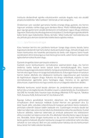 instituzio desberdinek eginiko eskaintzarekin asetuko dugula maiz eta aisialdi
     propio eta kolektibo “alternatiboen” ekimenak urriak izango dira.

     Orokorrean sare sozialari garrantzia handia emango diogu gazteok, eta horren
     inguruan antolatu nahiko dugu gure denbora librea. Maila indibidualago batean,
     gaur egungo gazteriaren aisialdi denboraren errealitatean nagusi ditugu telebista
     (egunean 3 bat orduz ikusiko da gutxienez) eta jokoa (1,5 ordutik gora igaroko delarik
     batez beste egun bakoitzeko). Besta, bertako “altxor-kulturala” kontsideratua da
     eta jakitate gisa ulertzen da bertako kaleko besta egiteko modua.
     	
     3.2.5. Jaia/Besta eta drogak
     Kasu honetan berriro ere jaia/besta kontuan izango dugu eremu bezala, baina
     kognotazio desberdin bat hartu behar duela pentsatzen dugu. Zehazki drogak zein
     hauen kontsumoa eta hauekiko pertzepzioa da landu nahi duguna, baina hauek
     sozializatzen diren testuingurua maiz besta giroa izanik, azken honen aipamen bat
     egitea beharrezkoa ikusten dugu.

     Gazteek drogekiko duten pertzepzio orokorra:
     Gazteek euren kontsumoaren normalizazioa azpimarratzen dugu, eta horren
28
     ondorioz toxiko batzuk beste batzuk baino normalizatuagoak dira, hauen
     kontsumoa gutxiago ezkutatzen delarik, mariguana eta kokaina kasu. Ikusgarritasun
     horrek eskuragarritasun errazago bat bultzatuko du. Eskuragarritasun-erraztasun
     horren baitan alkohola eta tabakoaren kontsumo nagusitasunaz gain kanutoa
     da legitimatuen dagoen droga. Kokaina eta droga sintetikoak, espazio ez hain
     normalizatuetan agertzeko joera handiagoa dago. Heroina ez da agertzen
     diskurtsoan, esperientzia eta ingurunetik oso urrun dagoela nabaritzen delako.

     Alkohola kontsumo sozial bezala ulertzen da, jendarteratze prozesuan eman
     beharreko urrats logiko bezala. Aisialdian esparru zabala beteko du. Esandakoaren
     isla EAE-ko honako datu hauetan topa dezakegu:Alkohola %70 inguruk, Tabakoa
     %25, Kanutoa %28, Anfetaminak %7 eta Kokaina %9.

     Egungo kultura garaikideak berarekin dakartzan eta herrialde gehienetan
     errepikatzen diren besta/jai moldeak Euskal Herrian ere gertatzen dira. Ez
     dute hauek aldiz, sekulako ezberdintasunik kanpoan gertatzen besta moduekin,
     printzipio ezberdin batzuk baldin badaude ere. Gazteengan errotuta daude bai
     tabernaz tabernako aisia eta bai lokal eta diskoteketara loturiko jaia/besta. Euskal
     kulturan adibidez, tabernaz tabernako jai ereduak poteoaren eta txikiteoaren
     ohitura sozialari jarraipena eman dio. Eta alkoholari loturiko besta nagusi da egun
     ere. Bestalde, beste drogen kontsumoa ez da ziurrenik Euskal Herritik kanpo
     beste gazteria batzuek dituzten kontsumo ezaugarrien ezberdina( nahiz eta datu
     zehatzik ez izan eskura). Beti ere jaia asteburuetan kokatua da eta kontsumoari
     lotua, beste herrialde askotan bezalaxe.
 
