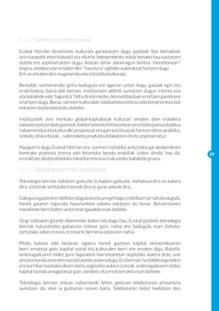 3.2.6. Sormena eta kontsumoa
Euskal Herriko dinamismo kulturala goraipatzen dugu gazteok (bai bertakoek
zein kanpotik etorritakoek) eta elkarte independente askok honako hau sustatzen
dutela ere azpimarratzen dugu. Astean zehar daramagun bizitza “monotonoari”
begira, asteburutan ematen den “haustura” egiteko aukeratzat hartzen dugu
EH-an ematen den mugimendu eta iniziatiba kulturala.

Bestalde, sormenerako griña badugula ere agerian uzten dugu, gauzak egin eta
eraikitzekoa, baina aldi berean, instituzioen aldetik sumatzen dugun interes eza
eta baliabide edo “laguntza” falta direla medio, desmotibazioan erortzen garela ere
onartzen dugu. Beraz, sormen kulturalak nolabaiteko esforzu edo konpromezu bat
eskatzen duela baieztatu daiteke.

Instituzioek zein merkatu global-kapitalistak kulturari ematen dion erabilera
salatzera jotzen dute gazteek, folklorismo eta fetitxismoan erortzeko joera zabaldua
nabarmenduz eta kulturalki propiotzat eta garrantzitsutzat hartzen diren praktika,
sinbolo, diskurtsoak… salerosketa produktu bilakatzen direla azpimarratuz.

Aipagarria dugu Euskal Herrian ere, sormen iniziatiba anitz/asko gai desberdinen
kontrako protesta tresna edo bitarteko bezala erabiliak izaten direla, hau da,         29
errealitate desberdinekiko inkonformismoa erakusteko baliabide gisara.

3.2.7. Teknologia berriak, hedabideak
Teknologia berriek isolatzen gaituzte vs batzen gaituzte, mehatxua dira vs aukera
dira, sistemak sortutako tresnak dira vs gune askeak dira…

Dakiguna gazteek erabiltzen dugula da eta are gehiago, erabiltzen jarraituko dugula,
honek gaiaren inguruko hausnarketa sakona eskatzen du beraz. Beharrizanen
moralitate berri baten aintzinean gaudela esan daiteke.

Ongi izatearen gizarte ekonomiko baten isla dugu hau. Euskal gazteek teknologia
berriak eskuratzeko gaitasuna izateaz gain, nahia ere badugula esan daiteke:
sortutako azken tresna, tresnarik berriena izatearen nahia.

Modu batean edo bestean, egoera honek gazteon kapital ekonomikoaren
berri emateaz gain, kapital sozial eta kulturalen berri ere ematen digu. Batetik,
ordenagailuaren bidez gure lagunekin harremanetan segitzeko aukera dute, une
oro eta mundu ororekin sozializatzeko aukera dugu. Era berean, hurbileko lagunekin
ere karrikan hasitako elkarrizketa segitzeko aukera izateak, ordenagailuaren bidez
kapital soziala areagotzeaz gain, sendotu eta errotzen dela esan daiteke.

Teknologia berrien artean nabarmenki lehen postuan telebistaren presentzia
aurkitzen da, etxe ia guztietan izanen baita. Telebistaren bidez hedatzen den
 
