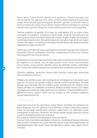 mezua beraz, Euskal Herriko abantxu etxe guztietara iristeak hurrengoa esan
     nahi du: batetik, hor agertzen diren ideien eta bizi estiloak hedatuak eta kopiatuak
     izango direla, bereziki, gaztetxoengandik. Bestetik, agertzen ez direnak ordea ez
     direla errepikatuak izango, hau da, botere hegemonikoaren ideologiaren aurkako
     mezuak nekez aurkitzen ditugunez, hauek modan jartzea biziki zaila izango dela.

     Telefono mugikorra 10 gaztetik 9,2-k dugu, eta ordenagailua 2/3- ek, hauen artean
     ordenagailu eramangarria (norberarena dena) erdiak izango du. Komunikazio mota
     hauek gazteon artean naturaltzat hartzen dira: etxetik mugikorrik gabe ateratzea gero
     eta bitxiagoa da gure artean. Etengabeko egiaztatze bat egiten dugu, deirik izan dugun,
     mezurik iritsi zaigun… zenbatetan sentitu dugu mobilak bibratu egin digula eta pantaila
     begiratzean ez dugu ezer berririk?
     	
     Mobila egun, deitzeko baino gauza gehiagorako erabiltzen dugu gazteok. Argazkiak
     ateratzeko, bideoak grabatzeko, interneten nabigatzeko eta online sare sozialen
     bidez lagunekin harremanak izateko.

     Ezinbesteko tresna da hau gaztearentzat: talde baten (ez)kide sentitzera bideratzen
     du mugikorra (ez) izateak. Hau da, lagun guztiek euren artean komunikatzeko
     tresna izanda, euskal gazteak sakelekoa behar du taldekide izateko, taldekideen
30
     berri izateko eta taldeak egingo dituen aisialdi planak antolatzeko besteak beste.

     Ondorioz, sakelekoa gazteriaren artean erabat txertatua izateaz gain, beharrezko
     tresna soziala bihurtu da ere.

     Telebista eta sakelekoaz gain, jakin badakigu beste teknologia berri pila daudela gure
     inguruan. Eta geroz eta gehiago eragiten dutenak norbere egunerokoan. Oraindik
     gehiago, egun teknologia berrien erabilera guztiz normalizatzen eta zabaltzen doan
     espazio, denbora eta erabiltzeko arrazoietan, aldaketa handiak emanez. Goi mailako
     teknologien presentzia hain dago barneratua (normalizatua) “zergatik erabiltzen diren”
     galdetzeak zentzua “galtzen” duela. Hau da, zergatik ez diren erabiltzen galdetzea
     ulergarriagotzat jotzen da.

     3.2.8. Osasuna
     Gazteriaren osasunaz hitz egiterakoan, kanpo faktore anitz/asko dira kontutan izan
     behar ditugunak. Izan ere, gazteriaren bizi baldintzen ondorio izango baita osasuna.
     Eremu hau ikuspegi ezberdinetatik aztertzen ahalko bazen ere, gehienbat osasun
     psikologikoaz arituko gara. Gehienbat, hor islatzen delako egungo gazteriaren presio
     sozial eta bizi baldintza prekarioen ondorioak.
     Hurrengoa da estatistika ofizialek gazteon osasunez diotena;
     Gazteen %2ak tratamendu psikologikoa hartzen du, horietatik gehiengoak depresioa
     dute eta baita antsietatea ere. Gazte horietako batzuk droga arazoengatik joaten da
     psikologoarengana. Datu hauek baino kezkagarriago iruditzen zaigu egoera horren
     arrazoiak.
 