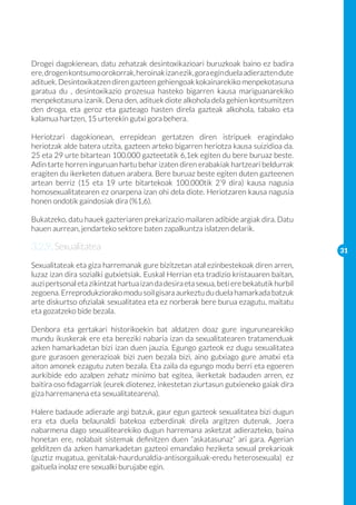 Drogei dagokienean, datu zehatzak desintoxikazioari buruzkoak baino ez badira
ere, drogen kontsumo orokorrak, heroinak izan ezik, gora egin duela adierazten dute
adituek. Desintoxikatzen diren gazteen gehiengoak kokainarekiko menpekotasuna
garatua du , desintoxikazio prozesua hasteko bigarren kausa mariguanarekiko
menpekotasuna izanik. Dena den, adituek diote alkohola dela gehien kontsumitzen
den droga, eta geroz eta gazteago hasten direla gazteak alkohola, tabako eta
kalamua hartzen, 15 urterekin gutxi gora behera.

Heriotzari dagokionean, errepidean gertatzen diren istripuek eragindako
heriotzak alde batera utzita, gazteen arteko bigarren heriotza kausa suizidioa da.
25 eta 29 urte bitartean 100.000 gazteetatik 6,1ek egiten du bere buruaz beste.
Adin tarte horren inguruan hartu behar izaten diren erabakiak hartzeari beldurrak
eragiten du ikerketen datuen arabera. Bere buruaz beste egiten duten gazteenen
artean berriz (15 eta 19 urte bitartekoak 100.000tik 2’9 dira) kausa nagusia
homosexualitatearen ez onarpena izan ohi dela diote. Heriotzaren kausa nagusia
honen ondotik gaindosiak dira (%1,6).

Bukatzeko, datu hauek gazteriaren prekarizazio mailaren adibide argiak dira. Datu
hauen aurrean, jendarteko sektore baten zapalkuntza islatzen delarik.

3.2.9. Sexualitatea                                                                       31

Sexualitateak eta giza harremanak gure bizitzetan atal ezinbestekoak diren arren,
luzaz izan dira sozialki gutxietsiak. Euskal Herrian eta tradizio kristauaren baitan,
auzi pertsonal eta zikintzat hartua izan da desira eta sexua, beti ere bekatutik hurbil
zegoena. Erreprodukziorako modu soil gisara aurkeztu du duela hamarkada batzuk
arte diskurtso ofizialak sexualitatea eta ez norberak bere burua ezagutu, maitatu
eta gozatzeko bide bezala.

Denbora eta gertakari historikoekin bat aldatzen doaz gure ingurunearekiko
mundu ikuskerak ere eta bereziki nabaria izan da sexualitatearen tratamenduak
azken hamarkadetan bizi izan duen jauzia. Egungo gazteok ez dugu sexualitatea
gure gurasoen generazioak bizi zuen bezala bizi, aino gutxiago gure amatxi eta
aiton amonek ezagutu zuten bezala. Eta zaila da egungo modu berri eta egoeren
aurkibide edo azalpen zehatz minimo bat egitea, ikerketak badauden arren, ez
baitira oso fidagarriak (eurek diotenez, inkestetan ziurtasun gutxieneko gaiak dira
giza harremanena eta sexualitatearena).

Halere badaude adierazle argi batzuk, gaur egun gazteok sexualitatea bizi dugun
era eta duela belaunaldi batekoa ezberdinak direla argitzen dutenak. Joera
nabarmena dago sexualitearekiko dugun harremana asketzat adierazteko, baina
honetan ere, nolabait sistemak definitzen duen “askatasunaz” ari gara. Agerian
gelditzen da azken hamarkadetan gazteoi emandako heziketa sexual prekarioak
(guztiz mugatua, genitalak-haurdunaldia-antisorgailuak-eredu heterosexuala) ez
gaituela inolaz ere sexualki burujabe egin.
 