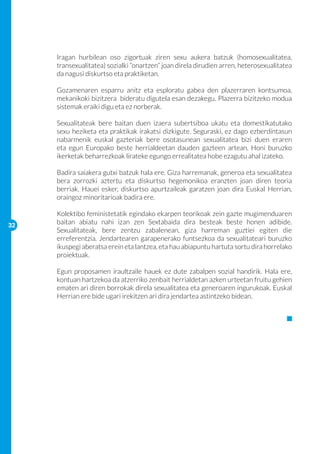Iragan hurbilean oso zigortuak ziren sexu aukera batzuk (homosexualitatea,
     transexualitatea) sozialki “onartzen” joan direla dirudien arren, heterosexualitatea
     da nagusi diskurtso eta praktiketan.

     Gozamenaren esparru anitz eta esploratu gabea den plazerraren kontsumoa,
     mekanikoki bizitzera bideratu digutela esan dezakegu. Plazerra bizitzeko modua
     sistemak eraiki digu eta ez norberak.

     Sexualitateak bere baitan duen izaera subertsiboa ukatu eta domestikatutako
     sexu heziketa eta praktikak irakatsi dizkigute. Seguraski, ez dago ezberdintasun
     nabarmenik euskal gazteriak bere osotasunean sexualitatea bizi duen eraren
     eta egun Europako beste herrialdeetan dauden gazteen artean. Honi buruzko
     ikerketak beharrezkoak lirateke egungo errealitatea hobe ezagutu ahal izateko.

     Badira saiakera gutxi batzuk hala ere. Giza harremanak, generoa eta sexualitatea
     bera zorrozki aztertu eta diskurtso hegemonikoa eranzten joan diren teoria
     berriak. Hauei esker, diskurtso apurtzaileak garatzen joan dira Euskal Herrian,
     oraingoz minoritarioak badira ere.

     Kolektibo feministetatik egindako ekarpen teorikoak zein gazte mugimenduaren
32
     baitan abiatu nahi izan zen Sextabaida dira besteak beste honen adibide.
     Sexualitateak, bere zentzu zabalenean, giza harreman guztiei egiten die
     erreferentzia. Jendartearen garapenerako funtsezkoa da sexualitateari buruzko
     ikuspegi aberatsa erein eta lantzea, eta hau abiapuntu hartuta sortu dira horrelako
     proiektuak.

     Egun proposamen iraultzaile hauek ez dute zabalpen sozial handirik. Hala ere,
     kontuan hartzekoa da atzerriko zenbait herrialdetan azken urteetan fruitu gehien
     ematen ari diren borrokak direla sexualitatea eta generoaren ingurukoak. Euskal
     Herrian ere bide ugari irekitzen ari dira jendartea astintzeko bidean.
 