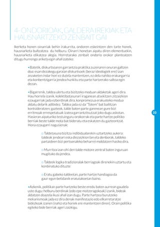 4- ONDORIOAK, GALDERA IREKIAK ETA
HAUSNARTZEKO ZENBAIT GAI
Ikerketa honen oinarriak behin irakurrita, ondoren eskeintzen den tarte honek,
hausnarketa bultzatzea du helburu. Oinarri honetan aipatu diren elementuekin,
hausnarketa elikatzea alegia. Horretarako zenbait ondorio orokor planteatzen
ditugu hurrengo ariketa egin ahal izateko:

	        •Batetik, diskurtsoaren garrantzia praktika zuzenaren onuran galtzen 	
	        doa: esan dezakegu garaian diskurtsoek (beraz ideologiek ere) izan 	
	        zezaketen indar hori ez dutela mantentzen, ez dela nahiko erakargarria 	
	        eta konbentzigarria jendea hunkitu eta parte hartzerako saltoa egin 	
	        dezan.

	        •Bigarrenik, taldea ulertu eta bizitzeko moduan aldaketak ageri dira.
	        Hau horrela izanik, kolektibotasunari iraganean atsekitzen zitzaizkion 	
	        ezaugarriak jada ezberdinak dira, konpromezua erakusteko modua 	
	        aldatu delarik adibidez. Taldea jada ez da “Totem” bat bailitzan
	        kontsideratzen: gazteok, talde baten parte garenean gure bizi 		
	        erritmoak errespetatuak izatea garrantzitsutzat joko dugu askotan.           33
	        Hasieran aipaturiko testuinguru orokorrak eta parte hartze politiko 	
	        berriak beste talde mota bat bideratu eta eskatzen du gazteontzat. 	
	        Hona ezaugarri nagusienak:

		                o Taldetasuna bizitza indibidualarekin uztartzeko aukera: 	
		                taldeak jendeari eska diezaizkion lan eta denborak, taldeko 	
		                partaideen bizi pertsonaleko beharrei moldatzen hasiko dira.

		                o Murritza izan ohi den talde motore zentral baten inguruan 	
		                mugituko da jendea.
		
		                o Taldeek logika tradizionalak berriagoak direnekin uztartu eta 	
		                konbinatuko dituzte
	
		                o Eratu gabeko taldeetan, parte hartze handiagoa da 		
		                gaur egun betidanik eratutakoetan baino.

	 •Azkenik, politikan parte hartzeko beste eredu baten aurrean gaudela 	
	 uste dugu: helburu berdinak (edo epe motzeragokoak) izanik, bideak 	
	 aldatzen doazela ikusi ahal izan dugu. Parte hartzea burutzeko 		
	 mekanismoak jada ez dira denak manifestazio edo elkarretaratze 		
	 bidezkoak izanen (nahiz eta horiek ere mantentzen diren). Orain politika 	
	 egiteko bide berriak ageri zaizkigu.
		
 