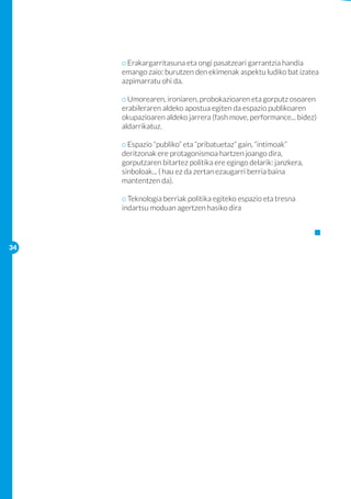 o Erakargarritasuna eta ongi pasatzeari garrantzia handia 	
     		   emango zaio: burutzen den ekimenak aspektu ludiko bat izatea 	
     		   azpimarratu ohi da.
     		
     		   o Umorearen, ironiaren, probokazioaren eta gorputz osoaren 	
     		   erabileraren aldeko apostua egiten da espazio publikoaren 	
     		   okupazioaren aldeko jarrera (fash move, performance... bidez) 	
     		   aldarrikatuz.

     		   o Espazio “publiko” eta “pribatuetaz” gain, “intimoak”
     		   deritzonak ere protagonismoa hartzen joango dira, 		
     		   gorputzaren bitartez politika ere egingo delarik: janzkera,
     		   sinboloak... ( hau ez da zertan ezaugarri berria baina 		
     		   mantentzen da).

     		   o Teknologia berriak politika egiteko espazio eta tresna 		
     		   indartsu moduan agertzen hasiko dira




34
 