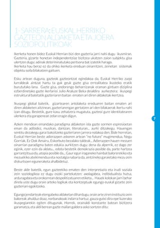 1- SARRERA: EUSKAL HERRIKO
GAZTEON ALDAKETA ETA JOERA
SOZIOPOLITIKOAK
Ikerketa honen bidez Euskal Herrian bizi den gazteria jarri nahi dugu ikusmiran.
Gazteria, gizarte honetan independentziaz bizitzea ukatzen zaion subjektu gisa
ulertzen dugu: adinak determinatutako pertsona bat izatetik harago.
Ikerketa hau beraz ez da ohiko ikerketa ereduan oinarritzen, zeinetan sistemak
objektu soila bilakatzen gaituen.

Esku artean duguna, gazteok gazteontzat egindakoa da, Euskal Herriko zazpi
lurraldeak aintzat hartu ta guk geuk gazte gisa errealitatea ikusteko eratik
burututako lana. Gazte gisa, ondorengo beharrizanak eraman gintuen diziplina
ezberdinetako gazte ikerlarioi Julio Araluze Beka deialdira aurkeztera: ikuspegi
estruktural batetatik gazteriaren baitan ematen ari diren aldaketak ikertzea.

Ikuspegi global batetik, gizartearen antolaketa ereduaren baitan ematen ari
diren aldaketen aitzinean, gazteriarengan gertatzen ari den bilakaerak ikertu nahi
izan ditugu. Bestetik, gure kasu zehatzera mugatuta, gazteoi gure identitatearen
ulerkera eta garapenean zelan eragin digun.
                                                                                      7
Azken mendean emandako paradigma aldaketen isla gazte sormen espresioetan
eman da adibidez, musikan, dantzan, literaturan... aurki ditzakegu. Hauengan
sentitu dezakegu garai bakoitzeko gazteriaren jarrera nolakoa den. Bide horretan,
Euskal Herrian beste adierazpen askoren artean “no future” mugimendua, Negu
Gorriak, Ez Dok Amairu, Eskorbuto bezalako taldeak... Adierazpen hauen mezuen
oinarrian paradigma baten edukia aurkitzen dugu: dena da alperrik, ez dago zer
eginik, ezer ezin da aldatu... edota bestetik demokrazia posible da, parte hartzea
garrantzitsua da, utopia posible da... Gaur egun iraganeko hainbat balorerekiko eta
mezuekiko atxikimendua eta nostalgia nabaria da, aintzineko garaietako mezu zein
diskurtsoen eguneraketa ahalbidetuz.

Beste alde batetik, egun gazteekiko ematen den interpretazio eta irudi soziala
zein soziologikoa ez dugu osoki partekatzen: axolagabea, indibidualista hutsa,
arduragabea eta orokorrean despolitizatuaren etiketa... Hauek kolokan jarri behar
direla uste dugu orain arteko logikak eta kontzeptuak egungo euskal gizarte zein
gazteriari egokitzeko.

Egungo jendarteak etengabeko aldaketan dihardugu, orain arte ziren instituzio zein
baloreak ahulduz doaz, norbanakoak indarra hartuz, gauza gutxi dira epe luzerako
ikuspegiarekin egiten ditugunak. Horrek, orainaldi konstante batean bizitzera
garamatza, eta aldi berean gazte mailan galdera asko sortzen ditu:
 