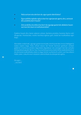 •	         Nola sortzen eta ulertzen da egun gazte identitatea?

     •	         Egun politika egiteko egitura berrien agerpenak agertu dira, zeintzuk 	
     	          dira praktika berri hauek?

     •	         Zein praktika eta diskurtso berri du egungo gazteriak aldaketa hauen 	
     	          aurrean bizi duen errealitatearekiko?


     Galdera hauek dira, beste askoren artean, ikerketa proiektu honetan ikertu nahi
     ditugunak. Honetarako, marko teorikoa egiteaz gain, landa lan kualitatiboa egin
     dugu.


     Ateratako ondorioak, egungo gazteriarentzako etorkizunerako tresna baliagarria
     izatea espero dugu. Esku artean duzun lan honek barnean genituen zenbait
     galderari erantzuna ematen lagunduko digulakoan eta ezinegon berriak sortuko
     dizkigulakoan gaude. Beraz, hau, hausnarketa prozesu baten lehen atala besterik ez
     da eta landa kualitatiboko atala ez dugu hemen aurkezturik uzten. Lan hau eskura
     heldu zaion irakurle orori eskatzen zaio kritikak eta ekarpenak egitea.
10

     On egin! ...
     ... eta ekin!
 