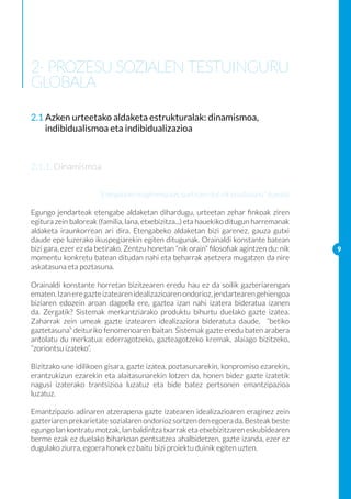 2- PROZESU SOZIALEN TESTUINGURU
GLOBALA

2.1 Azken urteetako aldaketa estrukturalak: dinamismoa,
    indibidualismoa eta indibidualizazioa



2.1.1. Dinamismoa

                      “Etengabeko mugimenduan, aurkitzen dut nik lasaitasuna” (kuraia)

Egungo jendarteak etengabe aldaketan dihardugu, urteetan zehar finkoak ziren
egitura zein baloreak (familia, lana, etxebizitza...) eta hauekiko ditugun harremanak
aldaketa iraunkorrean ari dira. Etengabeko aldaketan bizi garenez, gauza gutxi
daude epe luzerako ikuspegiarekin egiten ditugunak. Orainaldi konstante batean
bizi gara, ezer ez da betirako. Zentzu honetan “nik orain” filosofiak agintzen du: nik   9
momentu konkretu batean ditudan nahi eta beharrak asetzera mugatzen da nire
askatasuna eta poztasuna.

Orainaldi konstante horretan bizitzearen eredu hau ez da soilik gazteriarengan
ematen. Izan ere gazte izatearen idealizazioaren ondorioz, jendartearen gehiengoa
biziaren edozein aroan dagoela ere, gaztea izan nahi izatera bideratua izanen
da. Zergatik? Sistemak merkantziarako produktu bihurtu duelako gazte izatea.
Zaharrak zein umeak gazte izatearen idealizaziora bideratuta daude, “betiko
gaztetasuna” deituriko fenomenoaren baitan. Sistemak gazte eredu baten arabera
antolatu du merkatua: ederragotzeko, gazteagotzeko kremak, alaiago bizitzeko,
“zoriontsu izateko”.

Bizitzako une idilikoen gisara, gazte izatea, poztasunarekin, konpromiso ezarekin,
erantzukizun ezarekin eta alaitasunarekin lotzen da, honen bidez gazte izatetik
nagusi izaterako trantsizioa luzatuz eta bide batez pertsonen emantzipazioa
luzatuz.

Emantzipazio adinaren atzerapena gazte izatearen idealizazioaren eraginez zein
gazteriaren prekarietate sozialaren ondorioz sortzen den egoera da. Besteak beste
egungo lan kontratu motzak, lan baldintza txarrak eta etxebizitzaren eskubidearen
berme ezak ez duelako biharkoan pentsatzea ahalbidetzen, gazte izanda, ezer ez
dugulako ziurra, egoera honek ez baitu bizi proiektu duinik egiten uzten.
 