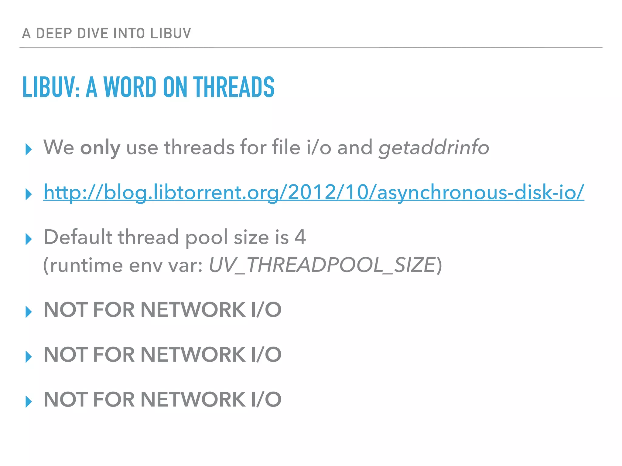 A DEEP DIVE INTO LIBUV
LIBUV: A WORD ON THREADS
▸ We only use threads for ﬁle i/o and getaddrinfo
▸ http://blog.libtorrent.org/2012/10/asynchronous-disk-io/
▸ Default thread pool size is 4 
(runtime env var: UV_THREADPOOL_SIZE)
▸ NOT FOR NETWORK I/O
▸ NOT FOR NETWORK I/O
▸ NOT FOR NETWORK I/O
 