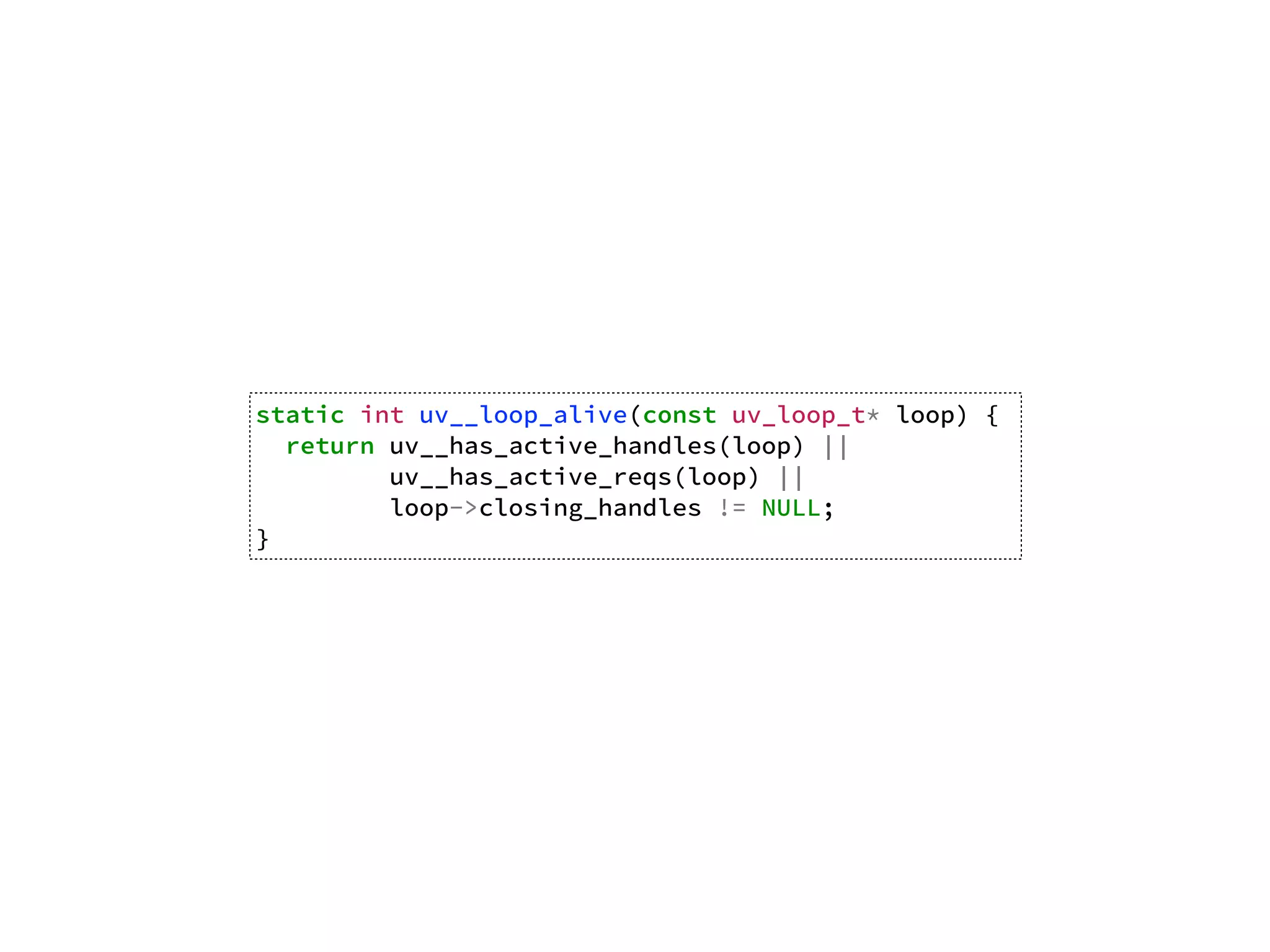 static int uv__loop_alive(const uv_loop_t* loop) {
return uv__has_active_handles(loop) ||
uv__has_active_reqs(loop) ||
loop->closing_handles != NULL;
}
 