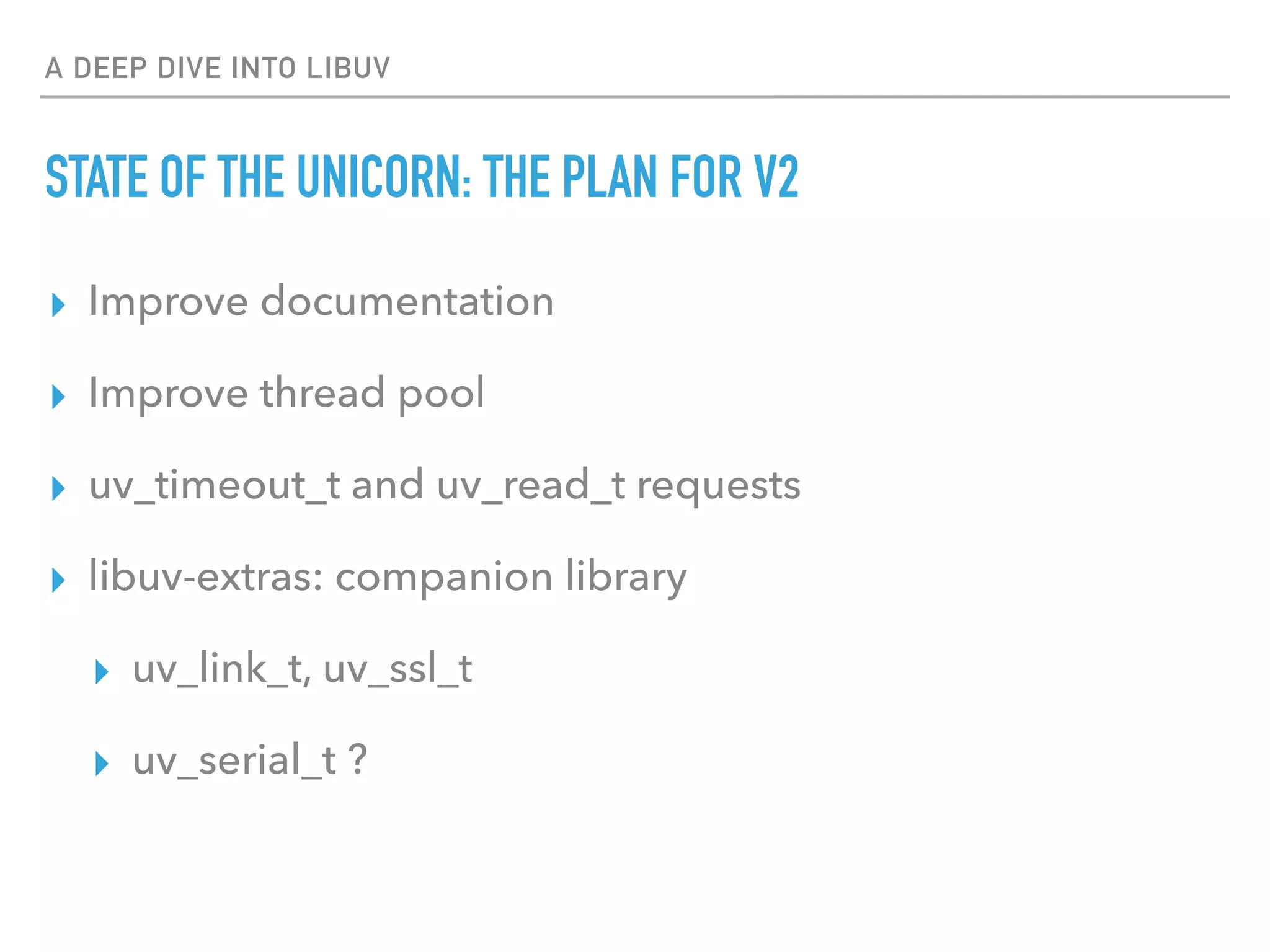 A DEEP DIVE INTO LIBUV
STATE OF THE UNICORN: THE PLAN FOR V2
▸ Improve documentation
▸ Improve thread pool
▸ uv_timeout_t and uv_read_t requests
▸ libuv-extras: companion library
▸ uv_link_t, uv_ssl_t
▸ uv_serial_t ?
 