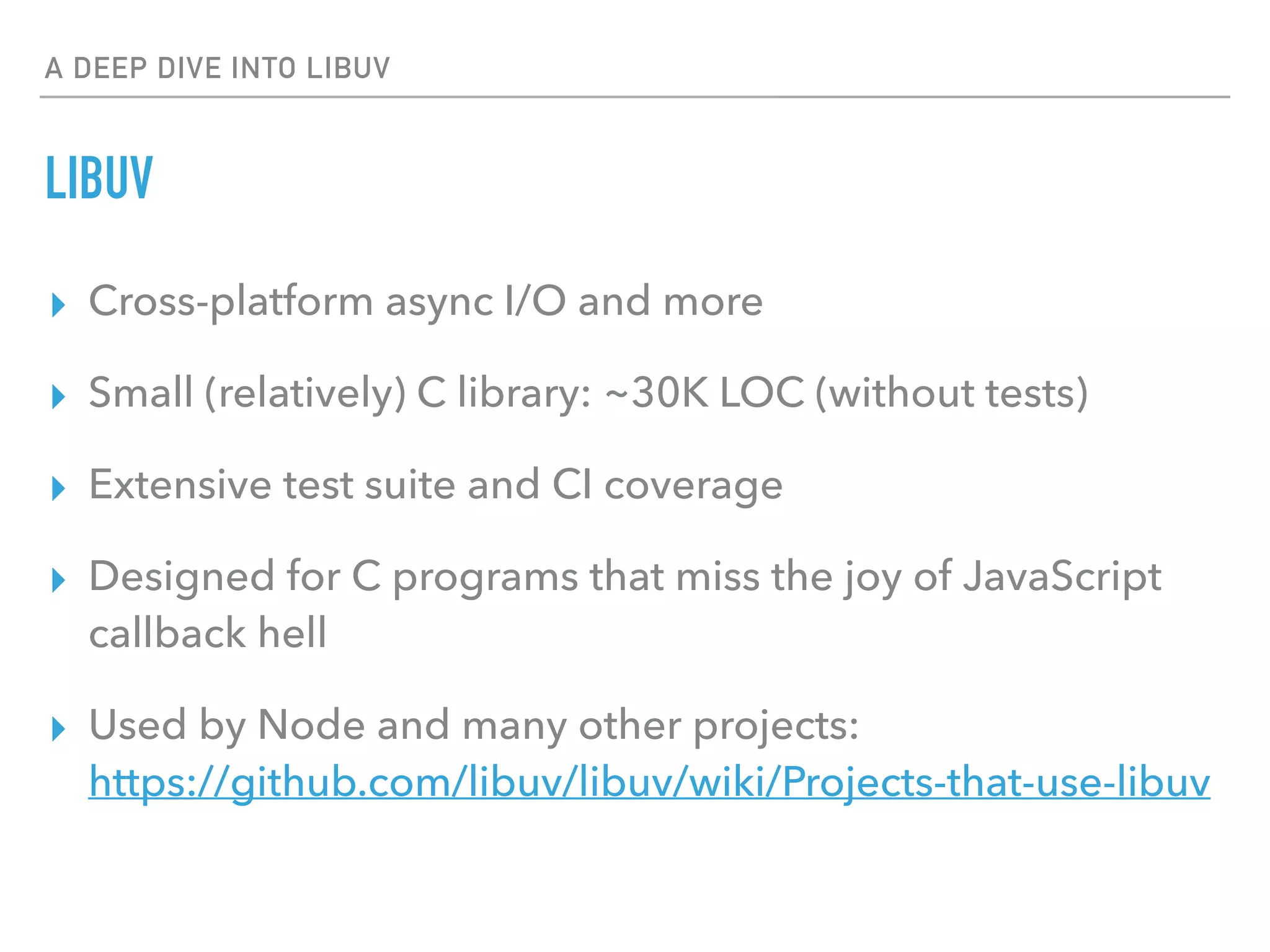 A DEEP DIVE INTO LIBUV
LIBUV
▸ Cross-platform async I/O and more
▸ Small (relatively) C library: ~30K LOC (without tests)
▸ Extensive test suite and CI coverage
▸ Designed for C programs that miss the joy of JavaScript
callback hell
▸ Used by Node and many other projects: 
https://github.com/libuv/libuv/wiki/Projects-that-use-libuv
 