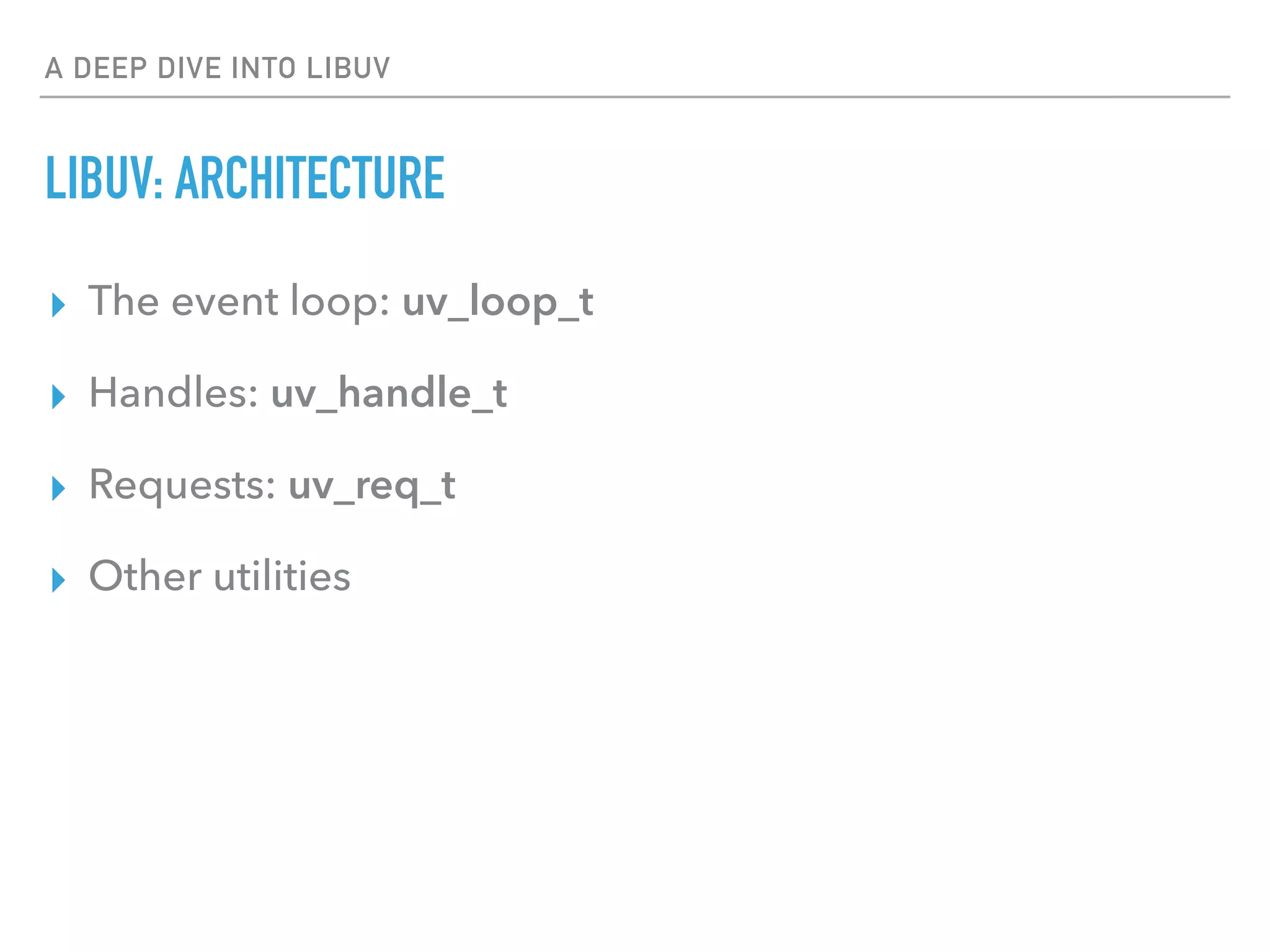 A DEEP DIVE INTO LIBUV
LIBUV: ARCHITECTURE
▸ The event loop: uv_loop_t
▸ Handles: uv_handle_t
▸ Requests: uv_req_t
▸ Other utilities
 