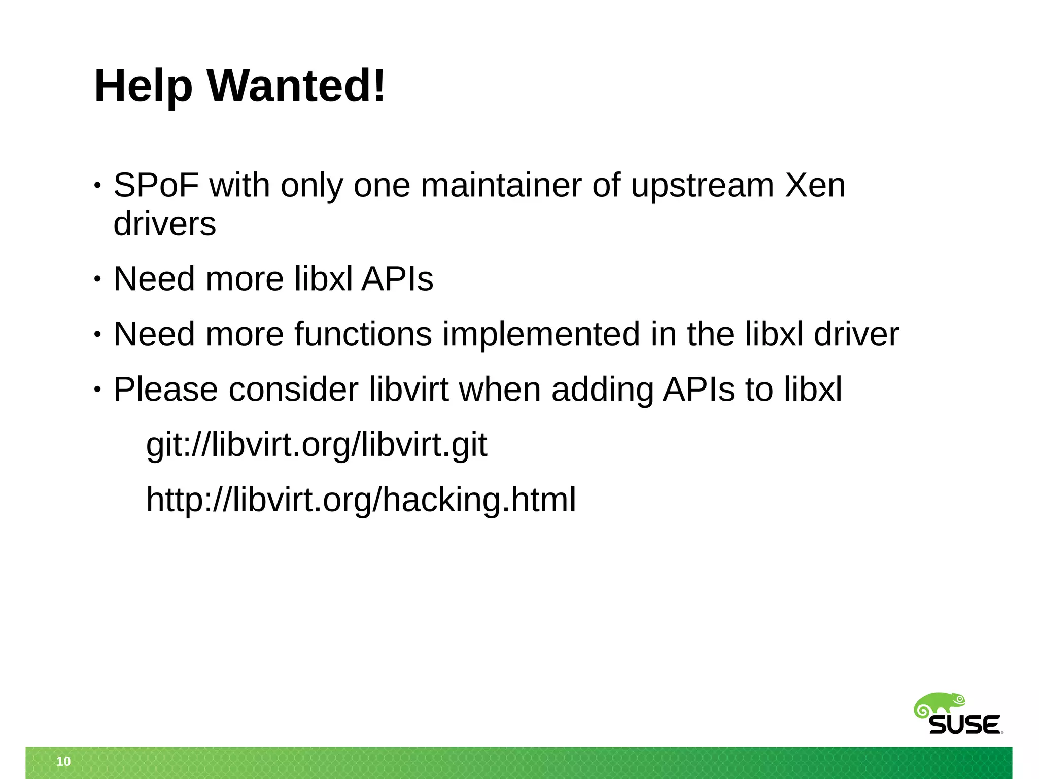 10 
Help Wanted! 
• SPoF with only one maintainer of upstream Xen 
drivers 
• Need more libxl APIs 
• Need more functions implemented in the libxl driver 
• Please consider libvirt when adding APIs to libxl 
git://libvirt.org/libvirt.git 
http://libvirt.org/hacking.html 
 