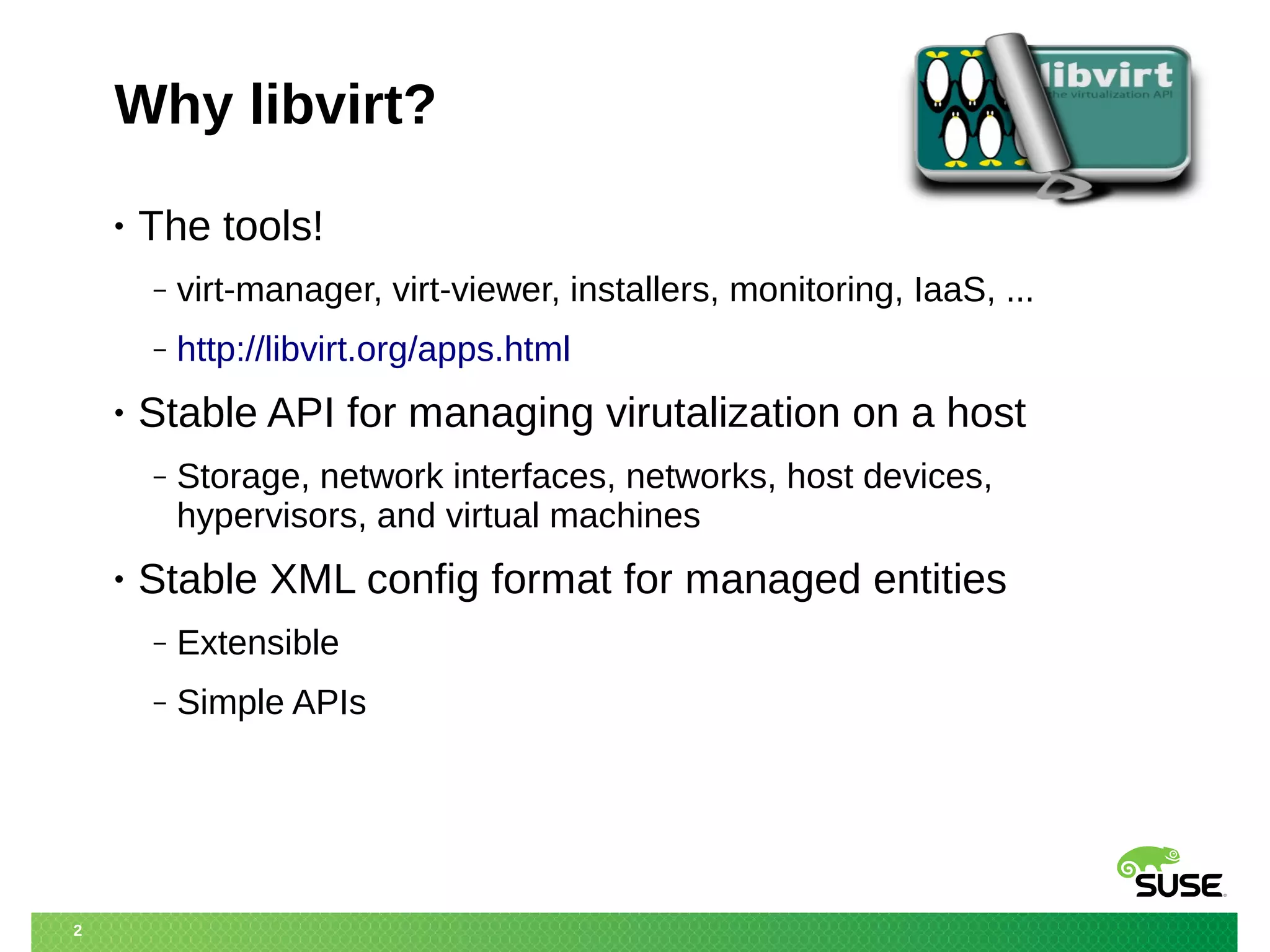 2 
Why libvirt? 
• The tools! 
‒ virt-manager, virt-viewer, installers, monitoring, IaaS, ... 
‒ http://libvirt.org/apps.html 
• Stable API for managing virutalization on a host 
‒ Storage, network interfaces, networks, host devices, 
hypervisors, and virtual machines 
• Stable XML config format for managed entities 
‒ Extensible 
‒ Simple APIs 
 