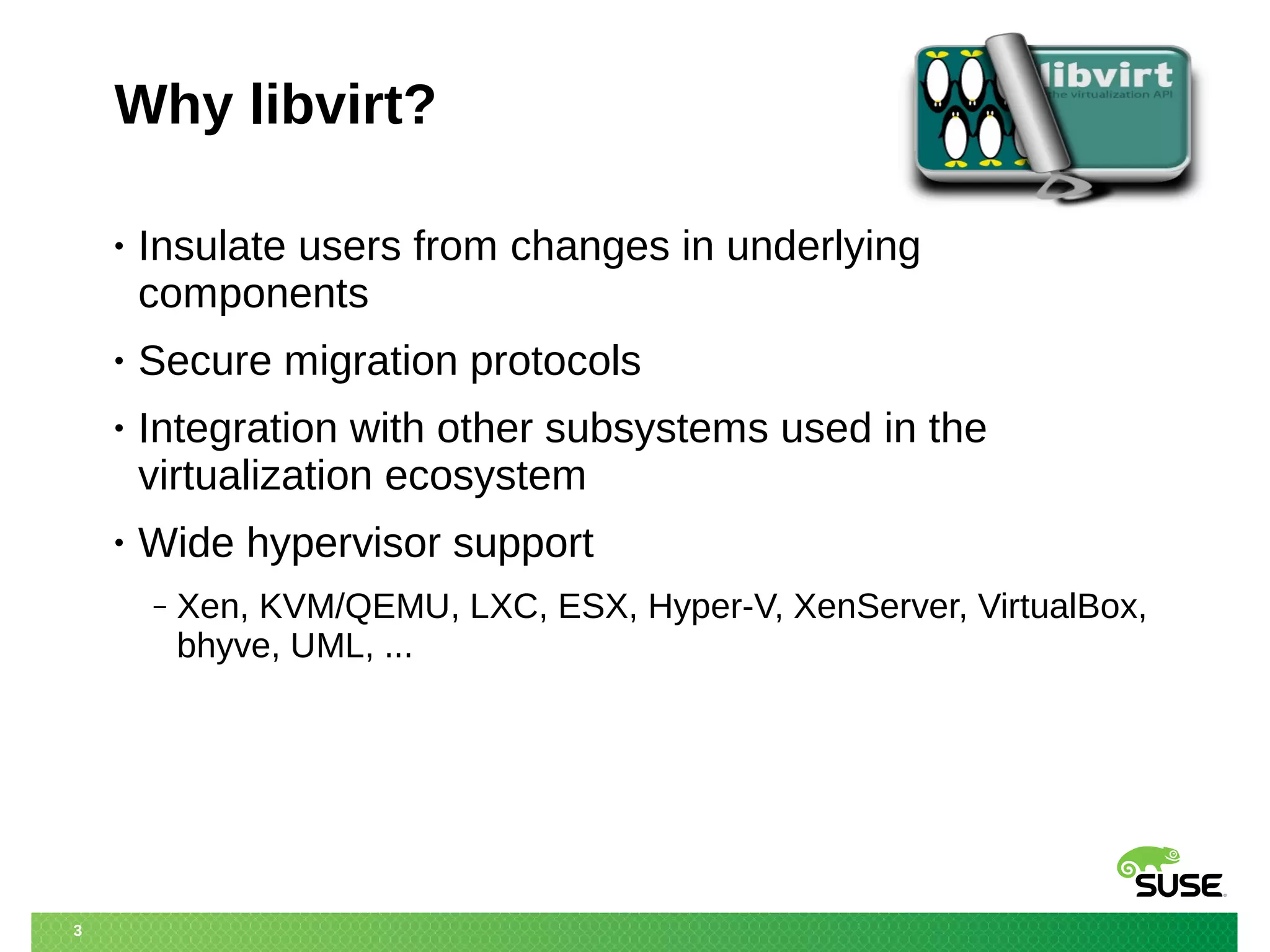 3 
Why libvirt? 
• Insulate users from changes in underlying 
components 
• Secure migration protocols 
• Integration with other subsystems used in the 
virtualization ecosystem 
• Wide hypervisor support 
‒ Xen, KVM/QEMU, LXC, ESX, Hyper-V, XenServer, VirtualBox, 
bhyve, UML, ... 
 