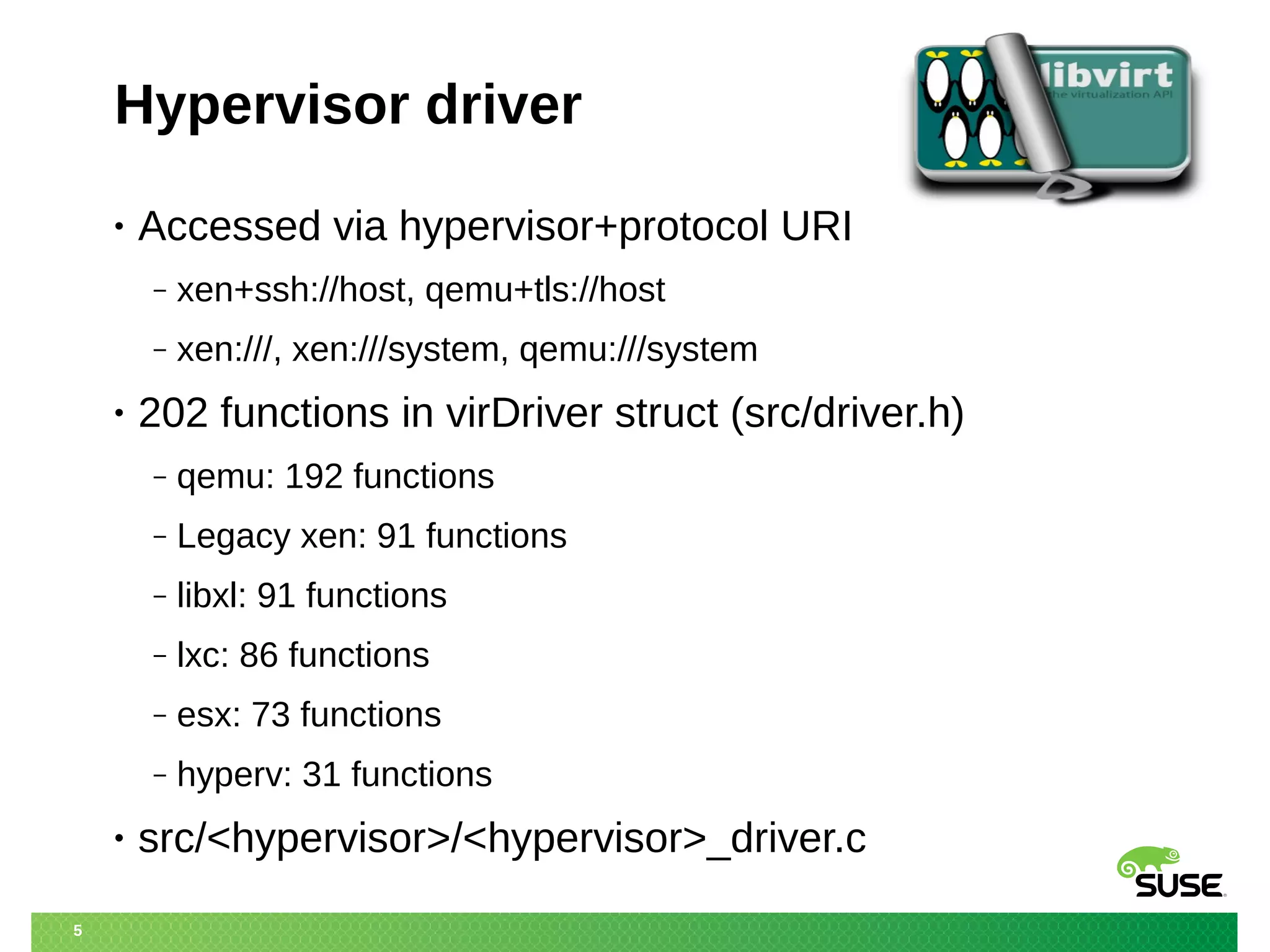 5 
Hypervisor driver 
• Accessed via hypervisor+protocol URI 
‒ xen+ssh://host, qemu+tls://host 
‒ xen:///, xen:///system, qemu:///system 
• 202 functions in virDriver struct (src/driver.h) 
‒ qemu: 192 functions 
‒ Legacy xen: 91 functions 
‒ libxl: 91 functions 
‒ lxc: 86 functions 
‒ esx: 73 functions 
‒ hyperv: 31 functions 
• src/<hypervisor>/<hypervisor>_driver.c 
 