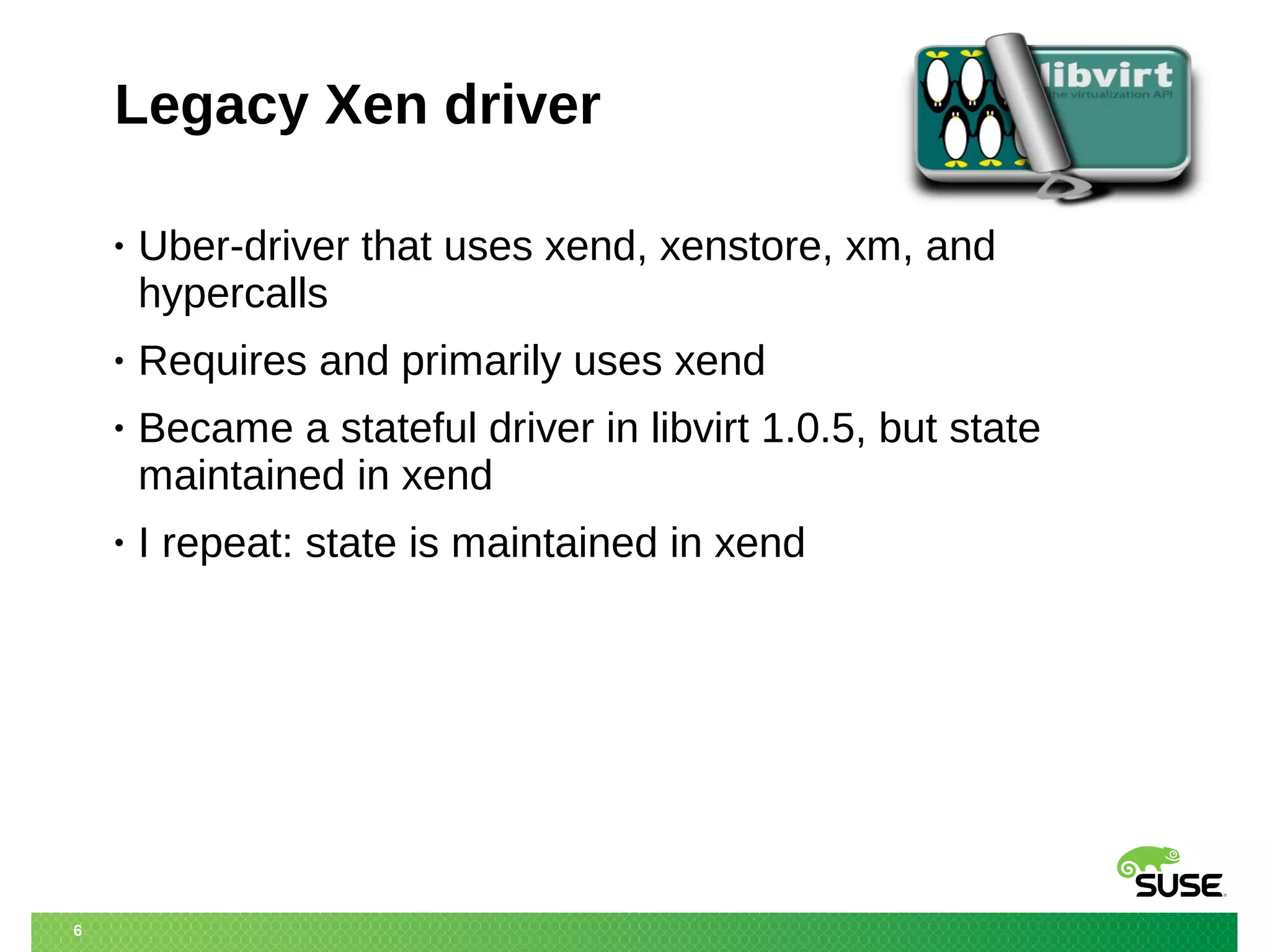 6 
Legacy Xen driver 
• Uber-driver that uses xend, xenstore, xm, and 
hypercalls 
• Requires and primarily uses xend 
• Became a stateful driver in libvirt 1.0.5, but state 
maintained in xend 
• I repeat: state is maintained in xend 
 