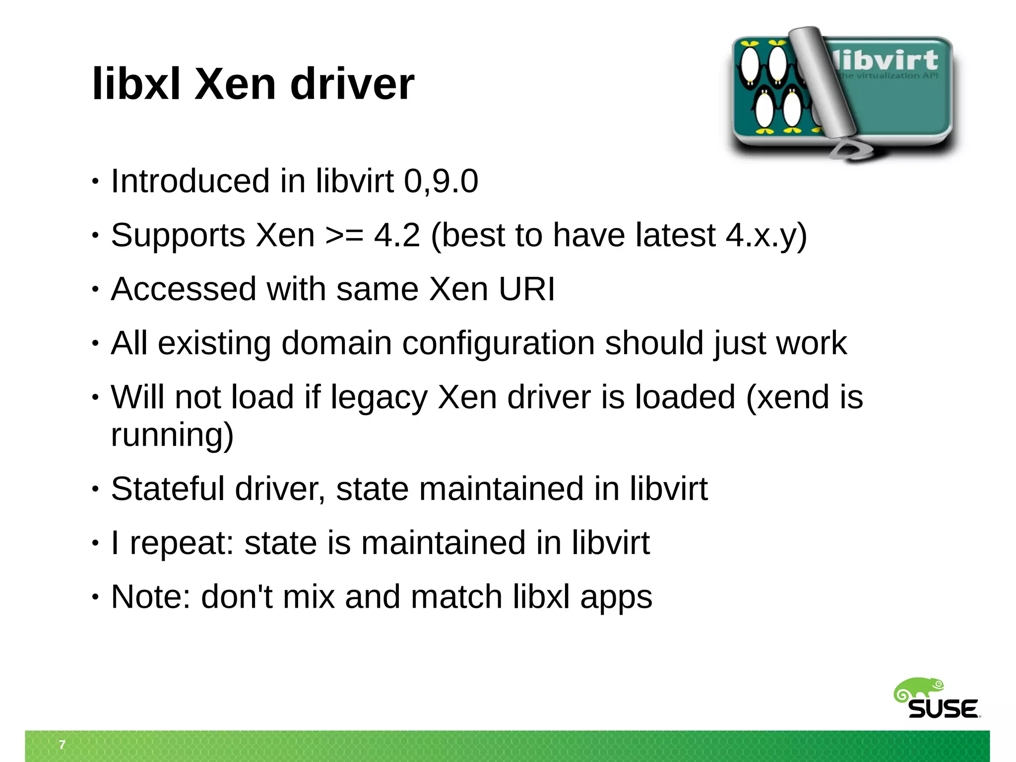 7 
libxl Xen driver 
• Introduced in libvirt 0,9.0 
• Supports Xen >= 4.2 (best to have latest 4.x.y) 
• Accessed with same Xen URI 
• All existing domain configuration should just work 
• Will not load if legacy Xen driver is loaded (xend is 
running) 
• Stateful driver, state maintained in libvirt 
• I repeat: state is maintained in libvirt 
• Note: don't mix and match libxl apps 
 