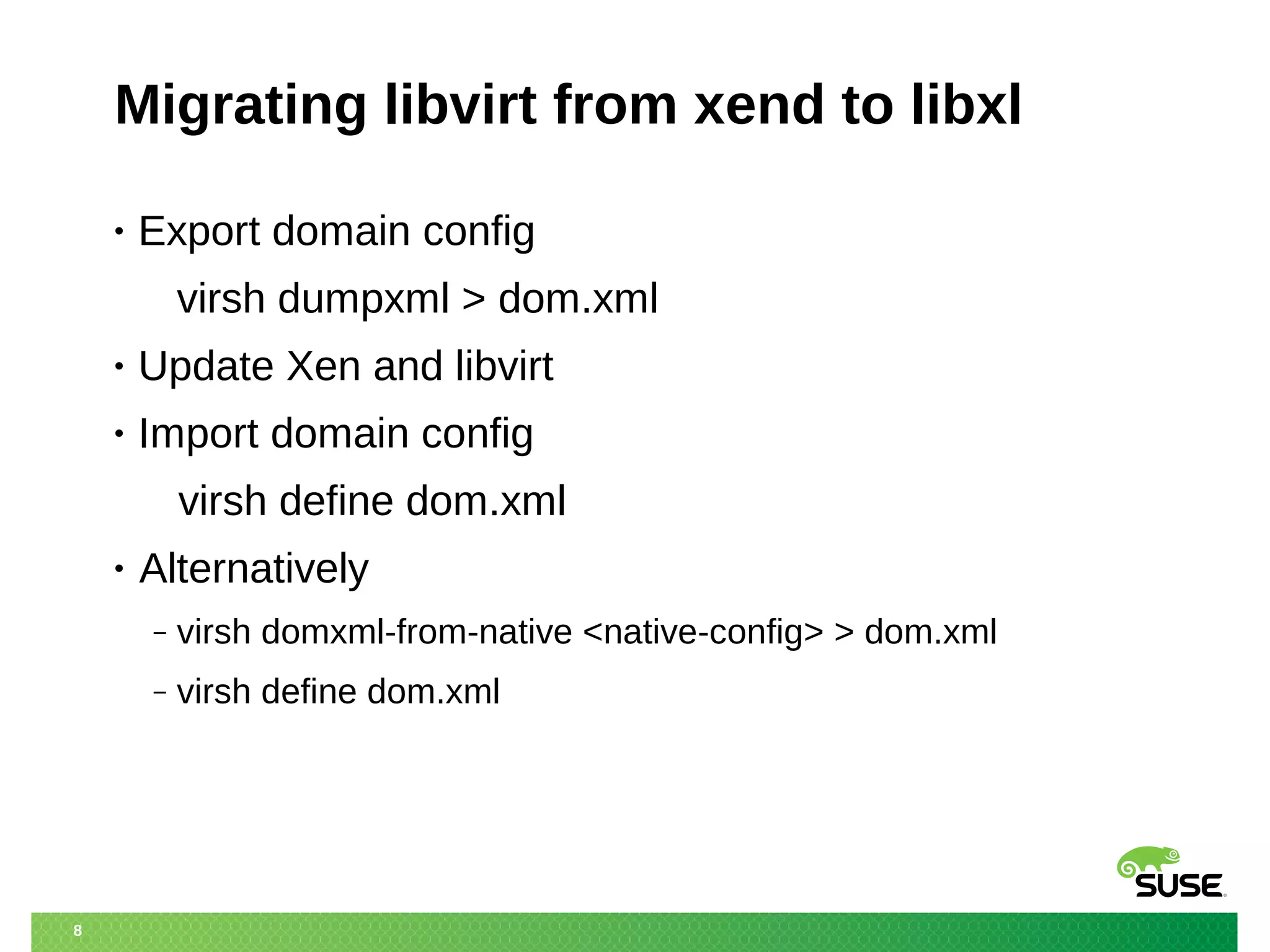 8 
Migrating libvirt from xend to libxl 
• Export domain config 
virsh dumpxml > dom.xml 
• Update Xen and libvirt 
• Import domain config 
virsh define dom.xml 
• Alternatively 
‒ virsh domxml-from-native <native-config> > dom.xml 
‒ virsh define dom.xml 
 