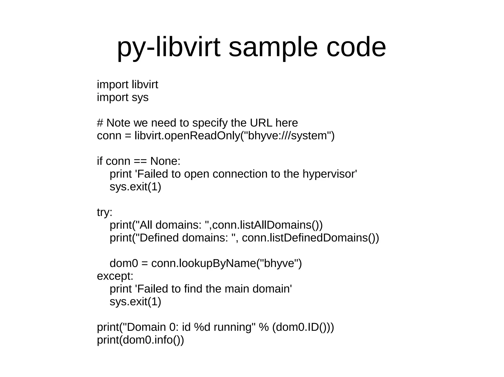 py-libvirt sample code
import libvirt
import sys
# Note we need to specify the URL here
conn = libvirt.openReadOnly("bhyve:///system")
if conn == None:
print 'Failed to open connection to the hypervisor'
sys.exit(1)
try:
print("All domains: ",conn.listAllDomains())
print("Defined domains: ", conn.listDefinedDomains())
dom0 = conn.lookupByName("bhyve")
except:
print 'Failed to find the main domain'
sys.exit(1)
print("Domain 0: id %d running" % (dom0.ID()))
print(dom0.info())
 