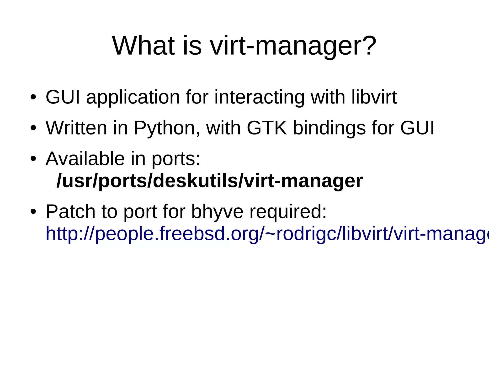 What is virt-manager?
● GUI application for interacting with libvirt
● Written in Python, with GTK bindings for GUI
● Available in ports:
/usr/ports/deskutils/virt-manager
● Patch to port for bhyve required:
http://people.freebsd.org/~rodrigc/libvirt/virt-manage
 