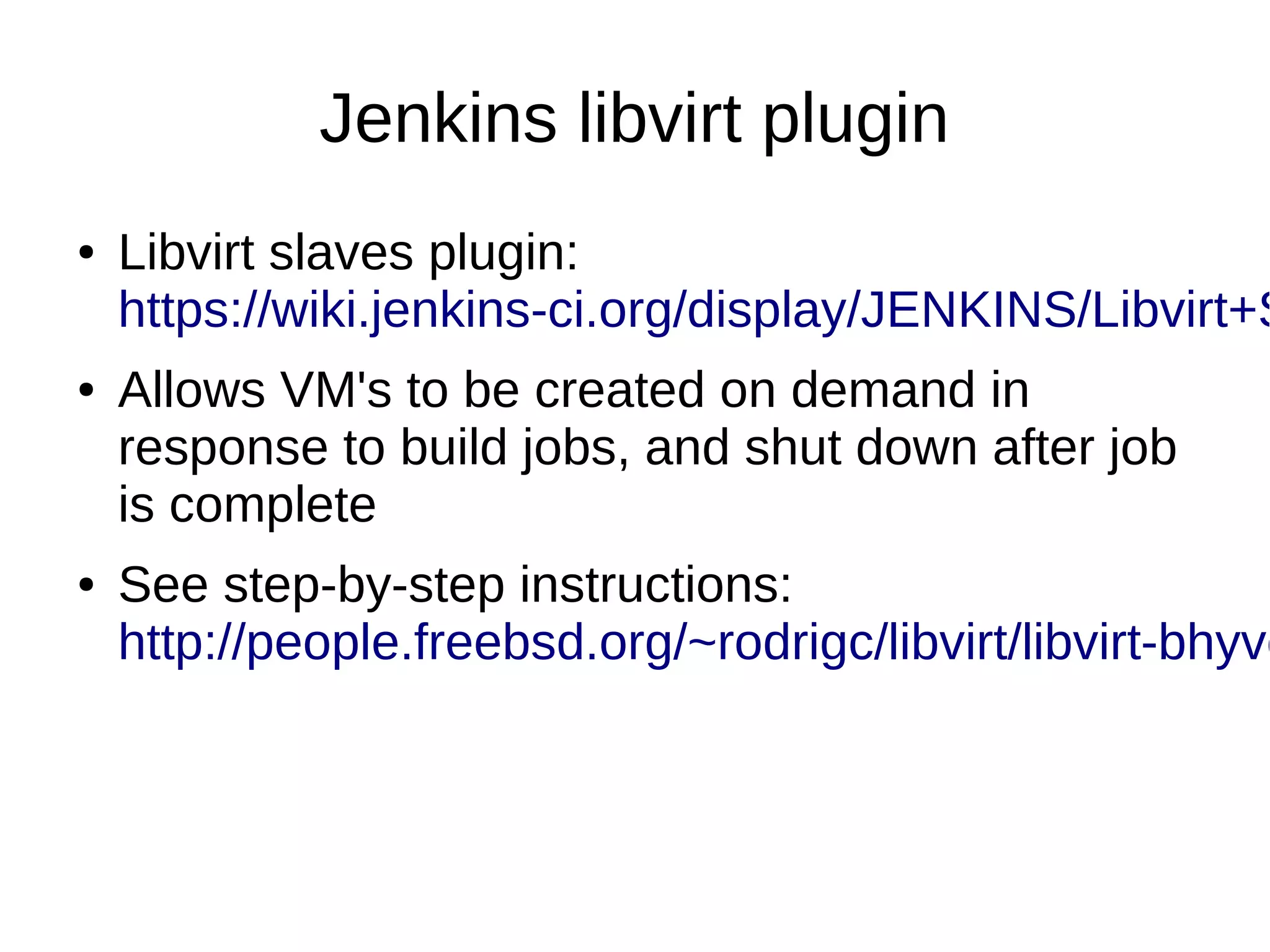 Jenkins libvirt plugin
● Libvirt slaves plugin:
https://wiki.jenkins-ci.org/display/JENKINS/Libvirt+S
● Allows VM's to be created on demand in
response to build jobs, and shut down after job
is complete
● See step-by-step instructions:
http://people.freebsd.org/~rodrigc/libvirt/libvirt-bhyve
 