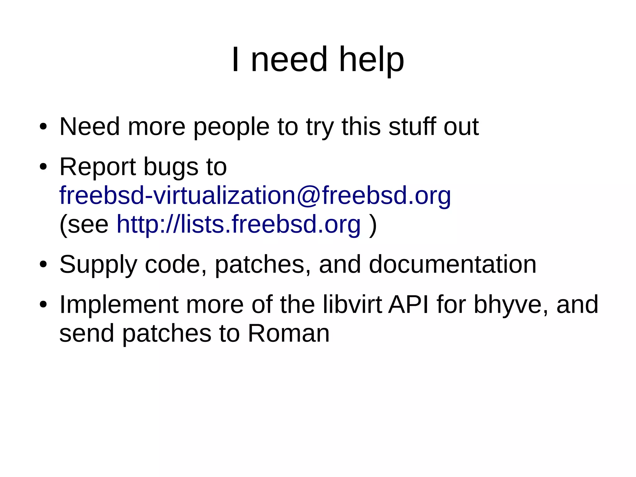 I need help
● Need more people to try this stuff out
● Report bugs to
freebsd-virtualization@freebsd.org
(see http://lists.freebsd.org )
● Supply code, patches, and documentation
● Implement more of the libvirt API for bhyve, and
send patches to Roman
 