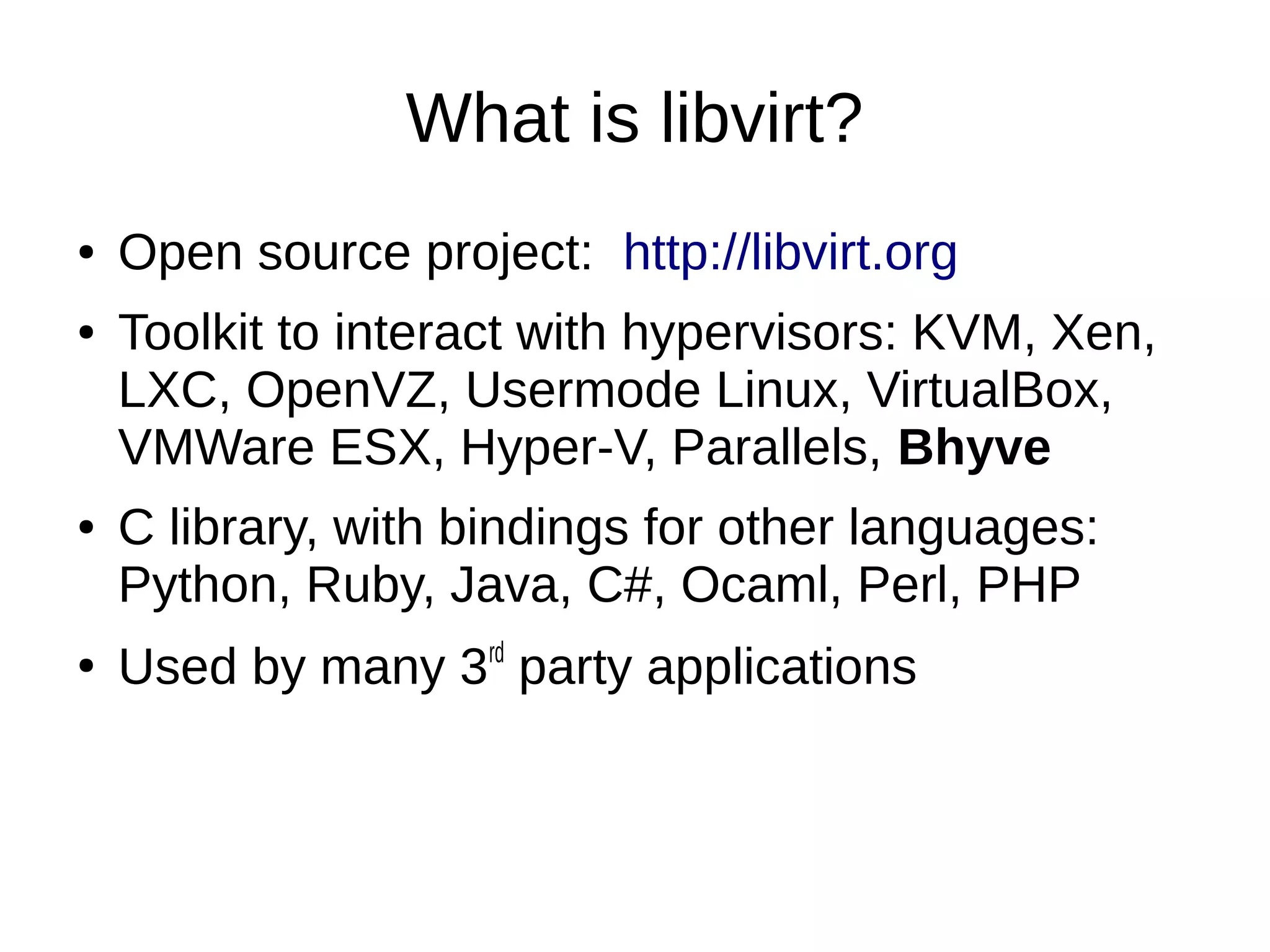 What is libvirt?
● Open source project: http://libvirt.org
● Toolkit to interact with hypervisors: KVM, Xen,
LXC, OpenVZ, Usermode Linux, VirtualBox,
VMWare ESX, Hyper-V, Parallels, Bhyve
● C library, with bindings for other languages:
Python, Ruby, Java, C#, Ocaml, Perl, PHP
●
Used by many 3rd
party applications
 
