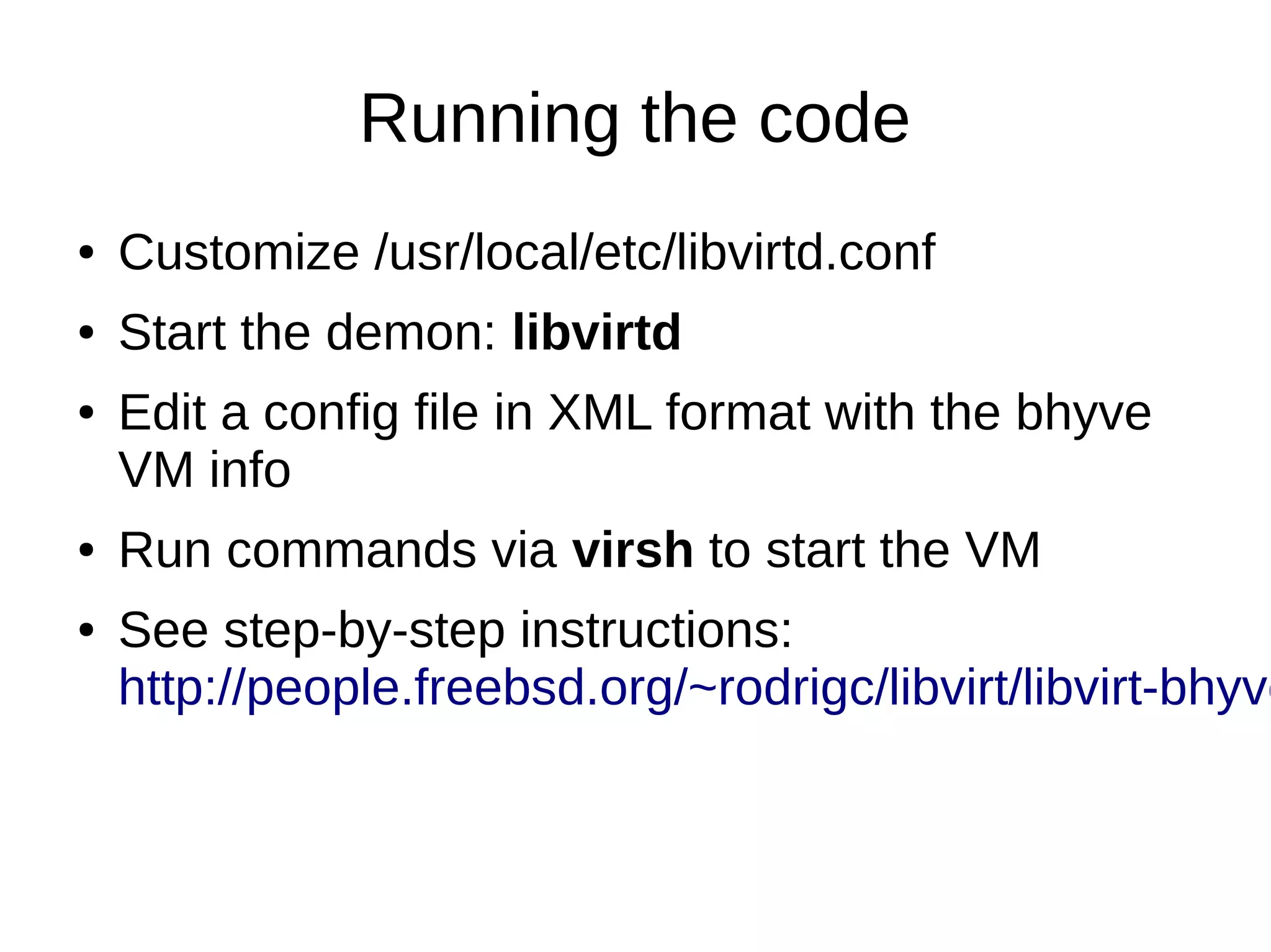 Running the code
● Customize /usr/local/etc/libvirtd.conf
● Start the demon: libvirtd
● Edit a config file in XML format with the bhyve
VM info
● Run commands via virsh to start the VM
● See step-by-step instructions:
http://people.freebsd.org/~rodrigc/libvirt/libvirt-bhyve
 