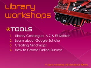 
1. Library Catalogue, A-Z & EZ Search
2. Learn about Google Scholar
3. Creating Mindmaps
4. How to Create Online Surveys



                      Each workshop will last about 40mins
 