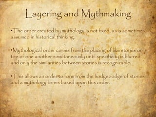 Layering and Mythmaking
•The order created by mythology is not fixed, as is sometimes
assumed in historical thinking.

•Mythological order comes from the placing of like stories on
top of one another simultaneously until specificity is blurred
and only the similarities between stories is recognizable.

•This allows an order to form from the hodgepodge of stories
and a mythology forms based upon this order.
 