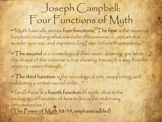 Joseph Campbell:
        Four Functions of Myth
•“Myth basically serves four functions. The first is the mystical
function…realizing what a wonder the universe is, and what a
wonder you are, and experienc[ing] awe before this mystery…”

•“The second is a cosmological dimension…showing you what
the shape of the universe is but showing it in such a way that the
mystery comes through…”

•“The third function is the sociological one—supporting and
validating a certain social order…”
•“[and] there is a fourth function of myth…that is the
pedagogical function of how to live a life under any
circumstances.”
(The Power of Myth 38-39, emphasis added)
 