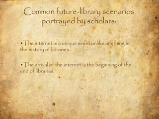 Common future-library scenarios
    portrayed by scholars:

•The internet is a unique event unlike anything in
the history of libraries.

•The arrival of the internet is the beginning of the
end of libraries.
 