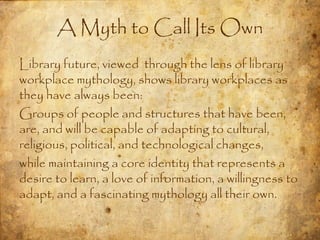 A Myth to Call Its Own
Library future, viewed through the lens of library
workplace mythology, shows library workplaces as
they have always been:
Groups of people and structures that have been,
are, and will be capable of adapting to cultural,
religious, political, and technological changes,
while maintaining a core identity that represents a
desire to learn, a love of information, a willingness to
adapt, and a fascinating mythology all their own.
 