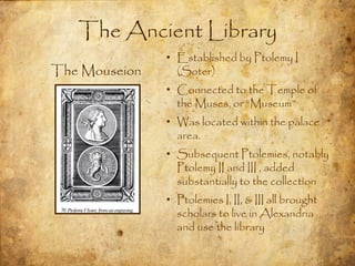 The Ancient Library
               • Established by Ptolemy I
The Mouseion     (Soter)
               • Connected to the Temple of
                 the Muses, or “Museum”
               • Was located within the palace
                 area.
               • Subsequent Ptolemies, notably
                 Ptolemy II and III , added
                 substantially to the collection
               • Ptolemies I, II, & III all brought
                 scholars to live in Alexandria
                 and use the library
 