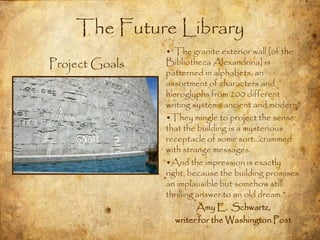 The Future Library
                •“The granite exterior wall [of the
Project Goals   Bibliotheca Alexandrina] is
                patterned in alphabets, an
                assortment of characters and
                hieroglyphs from 200 different
                writing systems ancient and modern.
                •They mingle to project the sense
                that the building is a mysterious
                receptacle of some sort…crammed
                with strange messages.
                •And the impression is exactly
                right, because the building promises
                an implausible but somehow still
                thrilling answer to an old dream.”
                          Amy E. Schwartz,
                   writer for the Washington Post
 