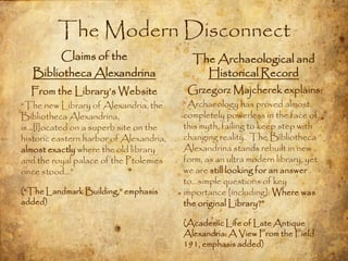 The Modern Disconnect
        Claims of the                      The Archaeological and
   Bibliotheca Alexandrina                   Historical Record
  From the Library‟s Website              Grzegorz Majcherek explains:
“The new Library of Alexandria, the      “Archaeology has proved almost
Bibliotheca Alexandrina,                 completely powerless in the face of
is…[l]ocated on a superb site on the     this myth, failing to keep step with
historic eastern harbor of Alexandria,   changing reality. The Bibliotheca
almost exactly where the old library     Alexandrina stands rebuilt in new
and the royal palace of the Ptolemies    form, as an ultra modern library, yet
once stood…”                             we are still looking for an answer
                                         to…simple questions of key
(“The Landmark Building,” emphasis       importance [including]: Where was
added)                                   the original Library?”

                                         (Academic Life of Late Antique
                                         Alexandria: A View From the Field
                                         191, emphasis added)
 