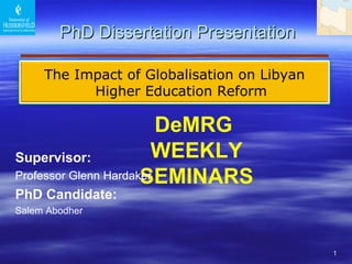   PhD Dissertation Presentation DeMRG  WEEKLY SEMINARS Supervisor :   Professor Glenn Hardaker  PhD Candidate: Salem Abodher T h e   Impact   of Globalisation on Libyan Higher Education Reform 