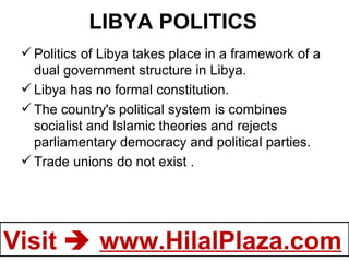 LIBYA POLITICS Politics of Libya takes place in a framework of a dual government structure in Libya. Libya has no formal constitution. The country's political system is combines socialist and Islamic theories and rejects parliamentary democracy and political parties. Trade unions do not exist . 