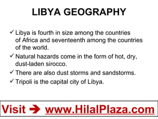 LIBYA GEOGRAPHY Libya is fourth in size among the countries of Africa and seventeenth among the countries of the world. Natural hazards come in the form of hot, dry, dust-laden sirocco. There are also dust storms and sandstorms. Tripoli is the capital city of Libya. 