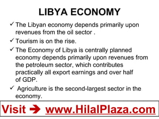 LIBYA ECONOMY The Libyan economy depends primarily upon revenues from the oil sector . Tourism is on the rise. The Economy of   Libya is centrally planned economy depends primarily upon revenues from the petroleum sector, which contributes practically all export earnings and over half of GDP.   Agriculture is the second-largest sector in the economy. 