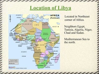 Location of Libya
              Located in Northeast
              corner of Africa.

              Neighbors Egypt,
              Tunisia, Algeria, Niger,
              Chad and Sudan.

              Mediterranean Sea to
              the north.
 