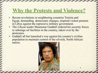 Why the Protests and Violence?
• Recent revolutions in neighboring countries Tunisia and
  Egypt, demanding democratic changes, inspired violent protests
  in Libya against the repressive military government.
• The Libyan leader Muammar Gaddafi ordered his security forces
  to sabotage oil facilities in the country, taken over by the
  protestors.
• Gaddafi all but launched a war against his country's civilian
  population to maintain control of the oil-rich, North African
  nation.




                                                        5
 