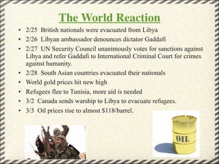 The World Reaction
• 2/25 British nationals were evacuated from Libya
• 2/26 Libyan ambassador denounces dictator Gaddafi
• 2/27 UN Security Council unanimously votes for sanctions against
  Libya and refer Gaddafi to International Criminal Court for crimes
  against humanity.
• 2/28 South Asian countries evacuated their nationals
• World gold prices hit new high
• Refugees flee to Tunisia, more aid is needed
• 3/2 Canada sends warship to Libya to evacuate refugees.
• 3/3 Oil prices rise to almost $118/barrel.




                                                           7
 