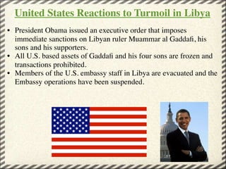 United States Reactions to Turmoil in Libya
• President Obama issued an executive order that imposes
  immediate sanctions on Libyan ruler Muammar al Gaddaﬁ, his
  sons and his supporters.
• All U.S. based assets of Gaddaﬁ and his four sons are frozen and
  transactions prohibited.
• Members of the U.S. embassy staff in Libya are evacuated and the
  Embassy operations have been suspended. 
 