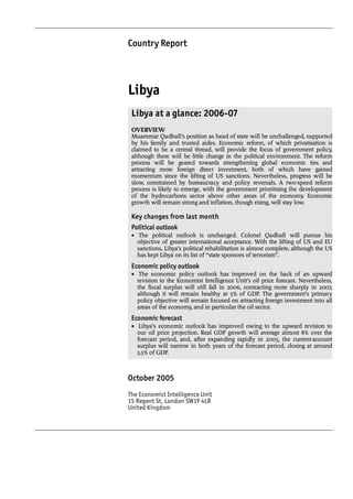 Country Report




Libya
 Libya at a glance: 2006-07
 OVERVIEW
 Muammar Qadhafi’s position as head of state will be unchallenged, supported
 by his family and trusted aides. Economic reform, of which privatisation is
 claimed to be a central thread, will provide the focus of government policy,
 although there will be little change in the political environment. The reform
 process will be geared towards strengthening global economic ties and
 attracting more foreign direct investment, both of which have gained
 momentum since the lifting of US sanctions. Nevertheless, progress will be
 slow, constrained by bureaucracy and policy reversals. A two-speed reform
 process is likely to emerge, with the government prioritising the development
 of the hydrocarbons sector above other areas of the economy. Economic
 growth will remain strong and inflation, though rising, will stay low.

 Key changes from last month
 Political outlook
 • The political outlook is unchanged. Colonel Qadhafi will pursue his
   objective of greater international acceptance. With the lifting of US and EU
   sanctions, Libya’s political rehabilitation is almost complete, although the US
   has kept Libya on its list of “state sponsors of terrorism”.
 Economic policy outlook
 • The economic policy outlook has improved on the back of an upward
   revision to the Economist Intelligence Unit’s oil price forecast. Nevertheless,
   the fiscal surplus will still fall in 2006, contracting more sharply in 2007,
   although it will remain healthy at 5% of GDP. The government’s primary
   policy objective will remain focused on attracting foreign investment into all
   areas of the economy, and in particular the oil sector.
 Economic forecast
 • Libya’s economic outlook has improved owing to the upward revision to
   our oil price projection. Real GDP growth will average almost 8% over the
   forecast period, and, after expanding rapidly in 2005, the current-account
   surplus will narrow in both years of the forecast period, closing at around
   5.5% of GDP.



October 2005
The Economist Intelligence Unit
15 Regent St, London SW1Y 4LR
United Kingdom
 
