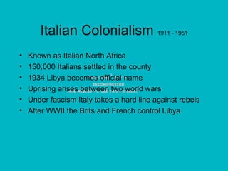 Italian Colonialism  1911 - 1951 Known as Italian North Africa 150,000 Italians settled in the county 1934 Libya becomes official name Uprising arises between two world wars Under fascism Italy takes a hard line against rebels After WWII the Brits and French control Libya 