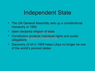 Independent State The UN General Assembly sets up a constitutional monarchy in 1952 Islam declared religion of state Constitution protects individual rights and public obligations Discovery of oil in 1959 helps Libya no longer be one of the world’s poorest states 